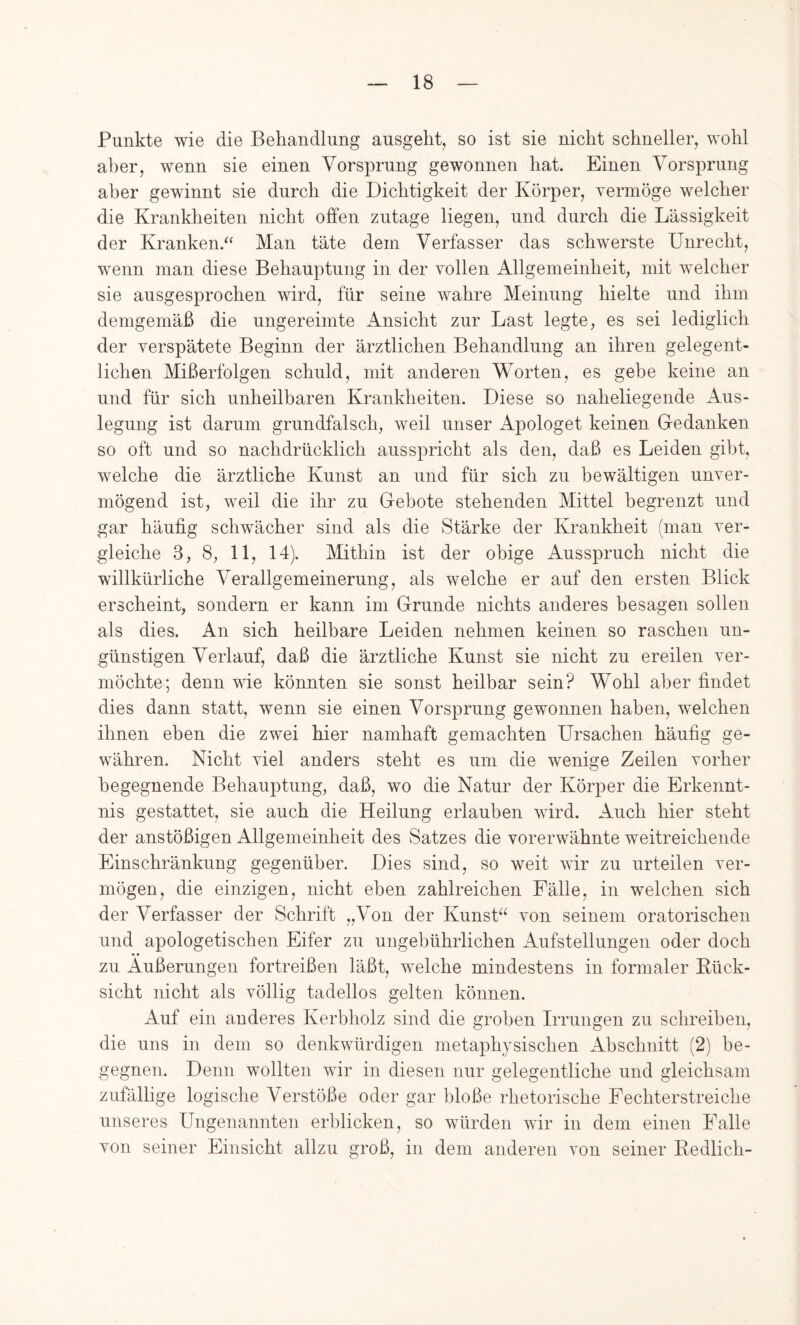 Punkte wie die Behandlung ausgeht, so ist sie nicht schneller, wohl aber, wenn sie einen Vorsprung gewonnen hat. Einen Vorsprung aber gewinnt sie durch die Dichtigkeit der Körper, yermöge welcher die Krankheiten nicht offen zutage liegen, und durch die Lässigkeit der Kranken.“ Man täte dem Verfasser das schwerste Unrecht, wenn man diese Behauptung in der vollen Allgemeinheit, mit welcher sie ausgesprochen wird, für seine wahre Meinung hielte und ihm demgemäß die ungereimte Ansicht zur Last legte, es sei lediglich der verspätete Beginn der ärztlichen Behandlung an ihren gelegent- lichen Mißerfolgen schuld, mit anderen Worten, es gebe keine an und für sich unheilbaren Krankheiten. Diese so naheliegende Aus- legung ist darum grundfalsch, weil unser Apologet keinen Gedanken so oft und so nachdrücklich ausspricht als den, daß es Leiden gibt, welche die ärztliche Kunst an und für sich zu bewältigen unver- mögend ist, weil die ihr zu Gebote stehenden Mittel begrenzt und gar häufig schwächer sind als die Stärke der Krankheit (man ver- gleiche 3, 8, 11, 14). Mithin ist der obige Ausspruch nicht die willkürliche Verallgemeinerung, als welche er auf den ersten Blick erscheint, sondern er kann im Grunde nichts anderes besagen sollen als dies. An sich heilbare Leiden nehmen keinen so raschen un- günstigen Verlauf, daß die ärztliche Kunst sie nicht zu ereilen ver- möchte; denn wie könnten sie sonst heilbar sein? Wohl aber findet dies dann statt, wenn sie einen Vorsprung gewonnen haben, welchen ihnen eben die zwei hier namhaft gemachten Ursachen häufig ge- währen. Nicht viel anders steht es um die wenige Zeilen vorher begegnende Behauptung, daß, wo die Natur der Körper die Erkennt- nis gestattet, sie auch die Heilung erlauben wird. Auch hier steht der anstößigen Allgemeinheit des Satzes die vorerwähnte weitreichende Einschränkung gegenüber. Dies sind, so weit wir zu urteilen ver- mögen, die einzigen, nicht eben zahlreichen Fälle, in welchen sich der Verfasser der Schrift „Von der Kunst“ von seinem oratorischen und apologetischen Eifer zu ungebührlichen Aufstellungen oder doch • • zu Äußerungen fortreißen läßt, welche mindestens in formaler Kück- sicht nicht als völlig tadellos gelten können. Auf ein anderes Kerbholz sind die groben Irrungen zu schreiben, die uns in dem so denkwürdigen metaph^^sischen Abschnitt (2) be- gegnen. Denn wollten wir in diesen nur gelegentliche und gleichsam zufällige logische Verstöße oder gar bloße rhetorische Fechterstreiche unseres Ungenannten erblicken, so würden wir in dem einen Falle von seiner Einsicht allzu groß, in dem anderen von seiner Kedlich-