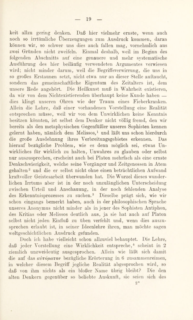 keit allzu gering denken. Daß hier vielmehr ernste, wenn auch noch so irrtümliche Überzeugungen zum Ausdruck kommen, daran können wir, so schwer uns dies auch fallen mag, vornehmlich aus zwei G-rlmden nicht zweifeln. Einmal deshalb, weil im Beginn des folgenden Abschnitts auf eine genauere und mehr systematische Ausführung des hier beiläufig verwendeten Argumentes verwiesen wird; nicht minder darum, weil die Begriffsverwirrung, die uns in so großes Erstaunen setzt, nicht etwa nur an dieser Stelle auftaucht, sondern das gemeinschaftliche Eigentum des Zeitalters ist, dem unsere Bede angehört. Die Heilkunst muß in Wahrheit existieren, da wir von dem Nichtexistierenden überhaupt keine Kunde haben — dies klingt unseren Ohren wie der Traum eines Fieberkranken. Allein die Lehre, daß einer vorhandenen Vorstellung eine Bealität entsprechen müsse, weil wir von dem Unwirklichen keine Kenntnis besitzen könnten, ist seihst dem Denker nicht völlig fremd, den wir bereits als den metaphysischen Gegenfüßler unseres Sophisten kennen gelernt haben, nämlich dem Melissos,^ und läßt uns schon hierdurch die große Ausdehnung ihres Verbreitungsgebietes erkennen. Das hierauf bezügliche Problem, wie es denn möglich sei, etwas Un- wirkliches für wirklich zu halten. Unwahres zu glauben oder selbst nur auszusprechen, erscheint auch bei Platon mehrfach als eine ernste Denkschwierigkeit, welche seine Vorgänger und Zeitgenossen in Atem gehalten^ und die er selbst nicht ohne einen beträchtlichen Aufwand kraftvoller Geistesarbeit überwunden hat. Die Wurzel dieses wunder- lichen Irrtums aber ist in der noch unzulänglichen Unterscheidung zwischen Urteil und Anschauung, in der noch fehlenden Analyse des Erkenntnisprozesses zu suchen.^ Dieselbe prägt sich, wie wir schon eingangs bemerkt haben, auch in der philosophischen Sprache unseres Anonymus nicht minder als in jener des Sophisten Antiphon, des Kritias oder Melissos deutlich aus, ja sie hat auch auf Platon selbst nicht jeden Einfiuß zu üben verfehlt und, wenn dies auszu- sprechen erlaubt ist, in seiner Ideenlehre ihren, man möchte sagen weltgeschichtlichen Ausdruck gefunden. Doch ich habe vielleicht schon allzuviel behauptet. Die Lehre, daß jeder Vorstellung eine Wirklichkeit entspreche,^ scheint in 2 ziemlich unzweideutig ausgesprochen. Allein wie läßt sich damit die auf das avTÖ/narov bezügliche Erörterung in 6 zusammenreimen, in welcher diesem Begriff jegliche Bealität abgesprochen wird, so daß von ihm nichts als ein bloßer Name übrig bleibt? Die den alten Denkern gegenüber so beliebte Auskunft, sie seien sich des 9 *