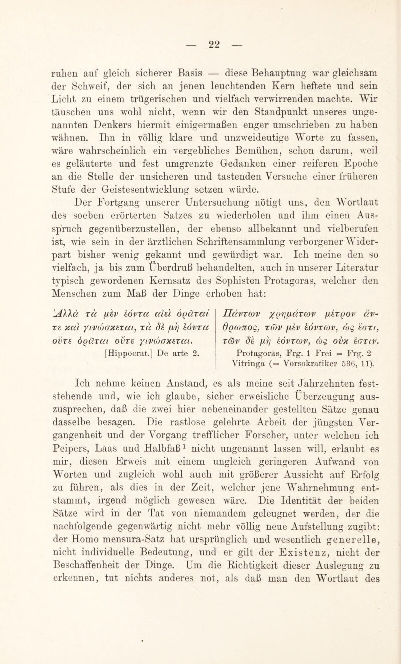 ruhen auf gleich sicherer Basis — diese Behauptung war gleichsam der Schweif, der sich an jenen leuchtenden Kern heftete und sein Licht zu einem trügerischen und vielfach verwirrenden machte. Wir täuschen uns wohl nicht, wenn wir den Standpunkt unseres unge- nannten Denkers hiermit einigermaßen enger umschriehen zu haben wähnen. Ihn in völlig klare und unzweideutige Worte zu fassen, wäre wahrscheinlich ein vergebliches Bemühen, schon darum, weil es geläuterte und fest umgrenzte Gedanken einer reiferen Epoche an die Stelle der unsicheren und tastenden Versuche einer früheren Stufe der Geistesentwicklung setzen würde. Der Fortgang unserer Untersuchung nötigt uns, den Wortlaut des soeben erörterten Satzes zu wiederholen und ihm einen Aus- spruch gegenüberzustellen, der ebenso allbekannt und vielberufen ist, wie sein in der ärztlichen Schriftensammlung verborgener Wider- part bisher wenig gekannt und gewürdigt war. Ich meine den so vielfach, ja bis zum Überdruß behandelten, auch in unserer Literatur typisch gewordenen Kernsatz des Sophisten Protagoras, welcher den Menschen zum Maß der Dinge erhoben hat; 'uäXXä rä fji^v hövra aiu ÖQärai T£ Kal yiv(i)GKeTai^ rä Sh kovra ovTs ÖQärai ovre yivcbaKETai. [Hippocrat.] De arte 2. UdvTCOv xQVP^Sctcov ßergov äv~ dgconoQ,, T&v fihv hövrcov, wq ecFzi, Tcov Se fxi] kovTCov, cog ovk ’eariv. Protagoras, Frg. 1 Frei = Frg. 2 Vitringa (= Vorsokratiker 536, 11), Ich nehme keinen Anstand, es als meine seit Jahrzehnten fest- stehende und, wie ich glaube, sicher erweisliche Überzeugung aus- zusprechen, daß die zwei hier nebeneinander gestellten Sätze genau dasselbe besagen. Die rastlose gelehrte Arbeit der jüngsten Ver- gangenheit und der Vorgang trefflicher Forscher, unter welchen ich Peipers, Laas und Halbfaß ^ nicht ungenannt lassen will, erlaubt es mir, diesen Erweis mit einem ungleich geringeren x4.ufwand von Worten und zugleich wohl auch mit größerer Aussicht auf Erfolg zu führen, als dies in der Zeit, welcher jene Wahrnehmung ent- stammt, irgend möglich gewesen wäre. Die Identität der beiden Sätze wird in der Tat von niemandem geleugnet werden, der die nachfolgende gegenwärtig nicht mehr völlig neue Aufstellung zugibt: der Homo mensura-Satz hat ursprünglich und wesentlich generelle, nicht individuelle Bedeutung, und er gilt der Existenz, nicht der Beschaffenheit der Dinge. Um die Eichtigkeit dieser Auslegung zu erkennen, tut nichts anderes not, als daß man den Wortlaut des