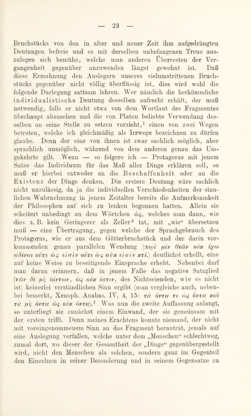 Bruchstücks von den in alter und neuer Zeit ihm aufgedrängten Deutungen befreie und es mit derselben unbefangenen Treue aus- zulegen sich bemühe, welche man anderen Überresten der Ver- gangenheit gegenüber anzuwenden längst gewohnt ist. Daß diese Ermahnung den Auslegern unseres vielumstrittenen Bruch- stücks gegenüber nicht völlig überflüssig ist, dies wird wohl die folgende Darlegung sattsam lehren. Wer nämlich die herkömmliche individualistische Deutung desselben aufrecht erhält, der muß notwendig, falls er nicht etwa von dem Wortlaut des Fragmentes überhaupt abzusehen und die von Platon beliebte Verwendung des- selben an seine Stelle zu setzen verzieht,^ einen von zAvei Wegen betreten, welche ich gleichmäßig als Irrwege bezeichnen zu dürfen glaube. Denn der eine von ihnen ist zwar sachlich möglich, aber sprachlich unmöglich, während von dem anderen genau das Um- gekehrte gilt. Wenn — so folgere ich — Protagoras mit jenem Satze das Individuum für das Maß aller Dinge erklären soll, so muß er hierbei entweder an die Beschaffenheit oder an die Existenz der Dinge denken. Die erstere Deutung wäre sachlich nicht unzulässig, da ja die individuellen Verschiedenheiten der sinn- lichen Wahrnehmung in jenem Zeitalter bereits die Aufmerksamkeit der Philosophen auf sich zu lenken begonnen hatten. Allein sie scheitert unbedingt an dem Wörtchen (bg, welches man dann, wie dies z. B. kein Geringerer als Zeller^ tat, mit „wie^^ übersetzen muß — eine Übertragung, gegen welche der Sprachgebrauch des Protagoras, wie er aus dem Götterbruchstück und der darin vor- kommenden genau parallelen Wendung (Ttsoi dsojv ovx dd'evai ovze (hg e.i(jlv ovre cog ovx eIgIv xtL) deutlichst erhellt, eine auf keine Weise zu beseitigende Einsprache erhebt. Nebenbei darf man daran erinnern, daß in jenem Falle das negative Satzglied [tQv Se fi7] 8ÖVTOJV, (hg ovx '^ariv, des Nichtseienden, wie es nicht ist) keinerlei verständlichen Sinn ergibt (man vergleiche auch, neben- bei bemerkt, Xenoph. Anabas. IV, 4, 15: rä övra re (hg ovra xal rä fij] ovra (hg ovx Övrcc).^ Was nun die zweite Auffassung anlangt, so unterliegt sie zunächst einem Einwand, der sie gemeinsam mit der ersten trifft. Denn meines Erachtens konnte niemand, der nicht mit voreingenommenem Sinn an das Fragment heran trat, jemals auf eine Auslegung verfallen, welche unter dem „Menschen“ schlechtweg, zumal dort, wo dieser der Gesamtheit der „Dinge“ gegenübergestellt wird, nicht den Menschen als solchen, sondern ganz im Gegenteil den Einzelnen in seiner Besonderung und in seinem Gegensätze zu