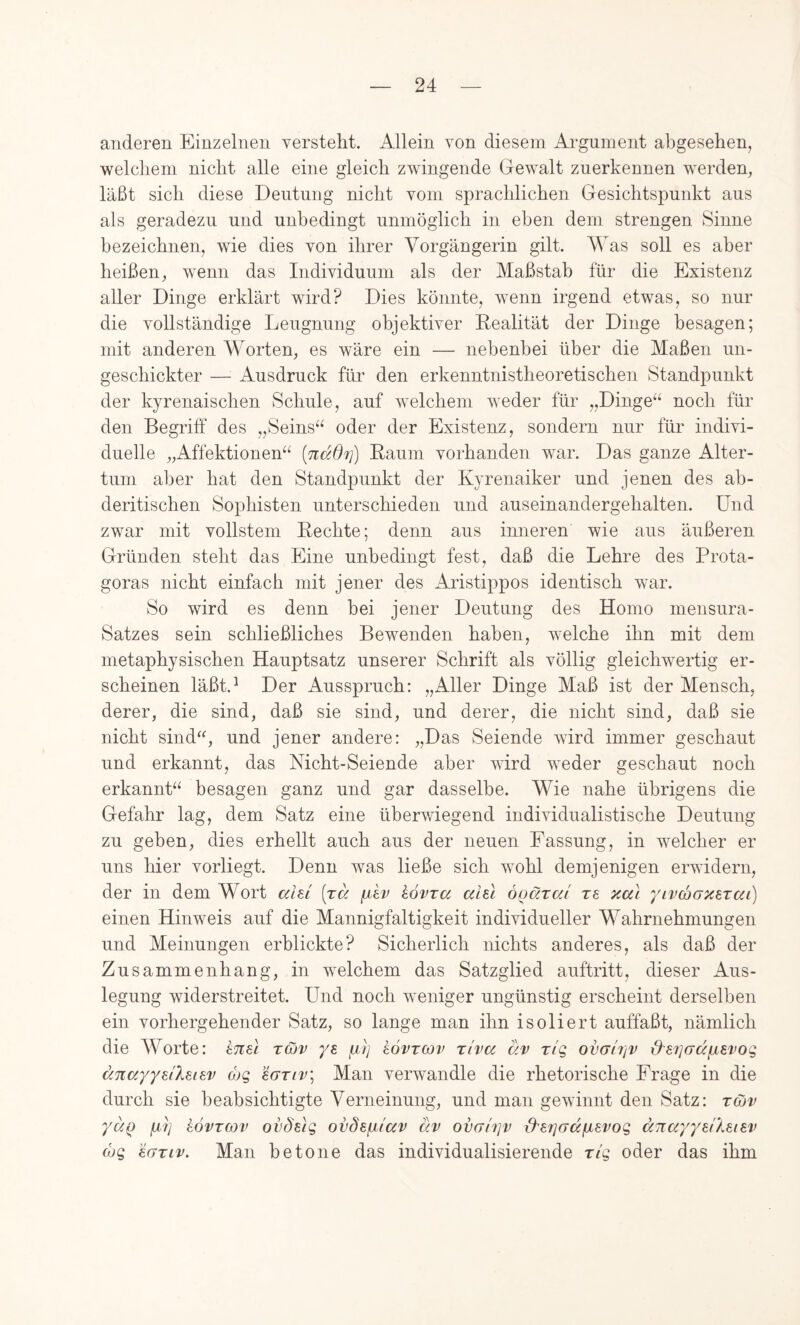 arideren Einzelnen versteht. Allein von diesem Argument abgesehen, welchem nicht alle eine gleich zwingende Gewalt zuerkennen werden, läßt sich diese Deutung nicht vom sprachlichen Gesichtspunkt aus als geradezu und unbedingt unmöglich in eben dem strengen Sinne bezeichnen, wie dies von ihrer Vorgängerin gilt. Was soll es aber heißen, wenn das Individuum als der Maßstab für die Existenz aller Dinge erklärt wird? Dies könnte, wenn irgend etwas, so nur die vollständige Leugnung objektiver Kealität der Dinge besagen; mit anderen Worten, es wäre ein — nebenbei über die Maßen un- geschickter — Ausdruck für den erkenntnistheoretischen Standpunkt der kyrenaischen Schule, auf welchem weder für „Dinge“ noch für den Begriff des „Seins“ oder der Existenz, sondern nur für indivi- duelle „Affektionen“ [nddf}) Kaum vorhanden war. Das ganze Alter- tum aber hat den Standpunkt der Kyrenaiker und jenen des ab- deritischen Sophisten unterschieden und auseinandergehalten. Und zwar mit vollstem Kechte; denn aus inneren wie aus äußeren Gründen steht das Eine unbedingt fest, daß die Lehre des Prota- goras nicht einfach mit jener des Aristippos identisch war. So wird es denn bei jener Deutung des Homo mensura- Satzes sein schließliches Bewenden haben, welche ihn mit dem metaphysischen Hauptsatz unserer Schrift als völlig gleichwertig er- scheinen läßt.^ Der Ausspruch: „Aller Dinge Maß ist der Mensch, derer, die sind, daß sie sind, und derer, die nicht sind, daß sie nicht sind^h jener andere: „Das Seiende wird immer geschaut und erkannt, das Nicht-Seiende aber wird weder geschaut noch erkannt“ besagen ganz und gar dasselbe. Wie nahe übrigens die Gefahr lag, dem Satz eine überwiegend individualistische Deutung zu geben, dies erhellt auch aus der neuen Fassung, in welcher er uns hier vorliegt. Denn was ließe sich wohl demjenigen erwidern, der in dem Wort ahl [rä (xhv hövra ahl ooärc/j re xcd yivdxTZSTai) einen Hinweis auf die Mannigfaltigkeit individueller Wahrnehmungen und Meinungen erblickte? Sicherlich nichts anderes, als daß der Zusammenhang, in welchem das Satzglied auftritt, dieser Aus- legung widerstreitet. Und noch weniger ungünstig erscheint derselben ein vorhergehender Satz, so lange man ihn isoliert auffaßt, nämlich die Worte: tTtel tcüv ye. kövrcov xlva dv r/g ovgItiv &87](7dfjLevoQ dnayyeiXsiev ojg ’i(jTiv\ Man verwandle die rhetorische Frage in die durch sie beabsichtigte Verneinung, und man gewinnt den Satz: rcov yuQ fji7] kovTCßv ovdüg ovdefxtccv dv ovaiifv xheriGapi^vog änayyeiXeiev (hg ’dGTiv. Man betone das individualisierende n'g oder das ihm