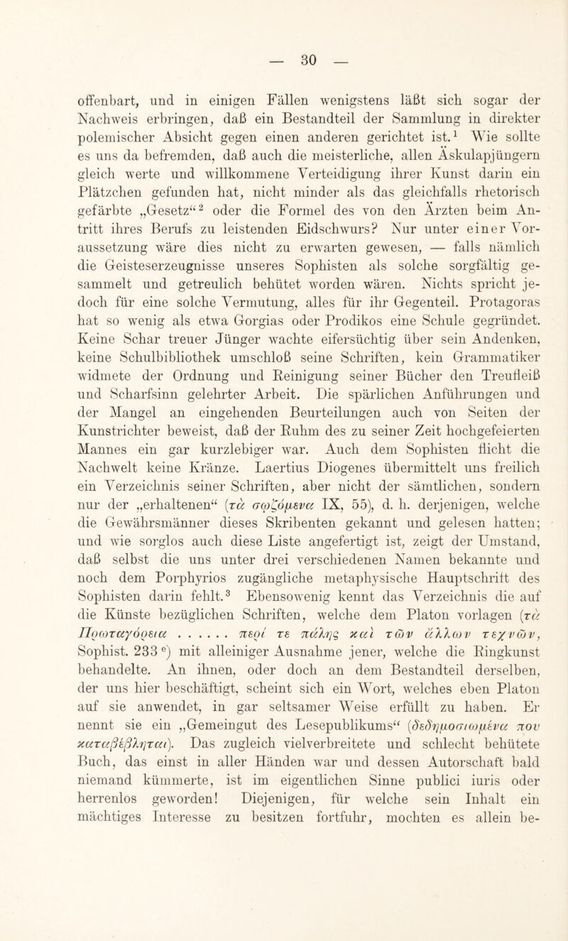 offenbart, und in einigen Fällen wenigstens läßt sich sogar der Nachweis erbringen, daß ein Bestandteil der Sammlung in direkter polemischer Absicht gegen einen anderen gerichtet istA Wie sollte * • es uns da befremden, daß auch die meisterliche, allen Asknlapjüngern gleich werte und willkommene Verteidigung ihrer Kunst darin ein Plätzchen gefunden hat, nicht minder als das gleichfalls rhetorisch gefärbte „Gesetz“^ oder die Formel des von den Ärzten beim An- tritt ihres Berufs zu leistenden Eidschwurs? Nur unter einer Vor- aussetzung wäre dies nicht zu erwarten gewesen, — falls nämlich die Geisteserzeugnisse unseres Sophisten als solche sorgfältig ge- sammelt und getreulich behütet worden wären. Nichts spricht je- doch für eine solche Vermutung, alles für ihr Gegenteil. Protagoras hat so wenig als etwa Gorgias oder Prodikos eine Schule gegründet. Keine Schar treuer Jünger wachte eifersüchtig über sein Andenken, keine Schulbibliothek umschloß seine Schriften, kein Grammatiker widmete der Ordnung und Eeinigung seiner Bücher den Treufleiß und Scharfsinn gelehrter Arbeit. Die spärlichen Anführungen und der Mangel an eingehenden Beurteilungen auch von Seiten der Kunstrichter beweist, daß der Ruhm des zu seiner Zeit hochgefeierten Mannes ein gar kurzlebiger war. Auch dem Sophisten flicht die Nachwelt keine Kränze. Laertius Diogenes übermittelt uns freilich ein Verzeichnis seiner Schriften, aber nicht der sämtlichen, sondern nur der „erhaltenen“ [rä acp^ö^sva IX, 55), d. h. derjenigen, welche die Gewährsmänner dieses Skribenten gekannt und gelesen hatten; und wie sorglos auch diese Liste angefertigt ist, zeigt der Umstand, daß selbst die uns unter drei verschiedenen Namen bekannte und noch dem Porphyrios zugängliche metaphysische Hauptschritt des Sophisten darin fehlt. ^ Ebensowenig kennt das Verzeichnis die auf die Künste bezüglichen Schriften, welche dem Platon Vorlagen [ra JJocoTccyÖQeta neoi ts ndXriq, Kal tcüv äXXcov rexvojv, Sophist. 233 mit alleiniger Ausnahme jener, welche die Ringkunst behandelte. An ihnen, oder doch an dem Bestandteil derselben, der uns hier beschäftigt, scheint sich ein Wort, welches eben Platon auf sie anwendet, in gar seltsamer Weise erfüllt zu haben. Er nennt sie ein „Gemeingut des Lesepublikums“ [Sedi]fjiO(Tio)piha tiov KuraßkßXrjTai). Das zugleich vielverbreitete und schlecht behütete Buch, das einst in aller Händen war und dessen Autorschaft bald niemand kümmerte, ist im eigentlichen Sinne publici iuris oder herrenlos geworden! Diejenigen, für welche sein Inhalt ein mächtiges Interesse zu besitzen fortfuhr, mochten es allein be-