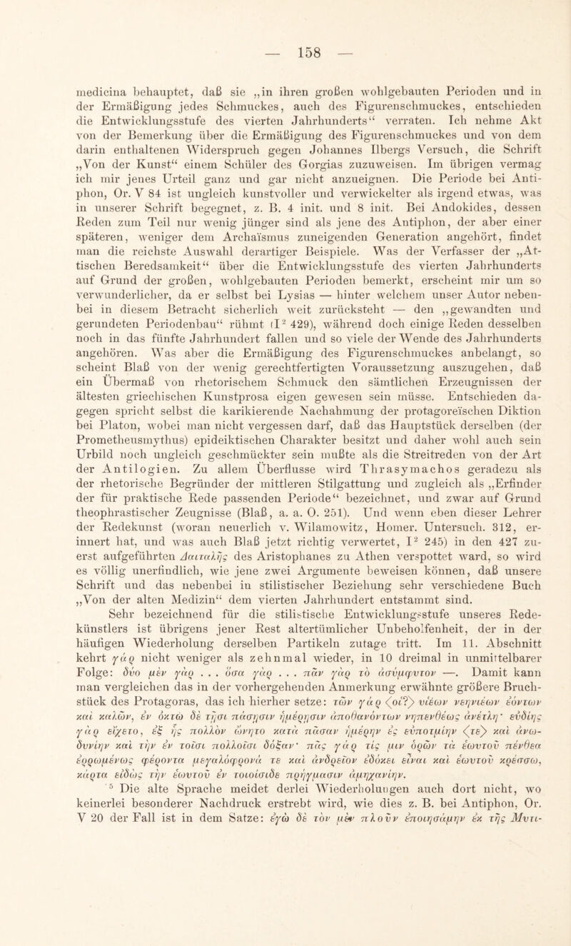 medicina behauptet, daß sie „in ihren großen wohlgebauten Perioden und in der Ermäßigung jedes Schmuckes, auch des Eigurenschmuckes, entschieden die Entwicklungsstufe des vierten Jahrhunderts“ verraten. Ich nehme Akt von der Bemerkung über die Ermäßigung des Figurenschmuckes und von dem darin enthaltenen Widerspruch gegen Johannes Ilbergs Versuch, die Schrift „Von der Kunst“ einem Schüler des Gorgias zuzuweisen. Im übrigen vermag ich mir jenes Urteil ganz und gar nicht anzueignen. Die Periode bei Anti- phon, Or. V 84 ist ungleich kunstvoller und verwickelter als irgend etwas, was in unserer Schrift begegnet, z. B. 4 init. und 8 init. Bei Andokides, dessen Keden zum Teil nur wenig jünger sind als jene des Antiphon, der aber einer späteren, weniger dem Archaismus zuneigenden Generation angehört, findet man die reichste Auswahl derartiger Beispiele. Was der Verfasser der „At- tischen Beredsamkeit“ über die Entwicklungsstufe des vierten Jahrhunderts auf Grund der großen, wohlgebauten Perioden bemerkt, erscheint mir um so verwunderlicher, da er selbst bei Lysias — hinter welchem unser Autor neben- bei in diesem Betracht sicherlich weit zurücksteht — den ,,gewandten und gerundeten Periodenbau“ rühmt (I'^ 429), während doch einige Reden desselben noch in das fünfte Jahrhundert fallen und so viele der Wende des Jahrhunderts angehören. Was aber die Ermäßigung des Figurenschmuckes anbelangt, so scheint Blaß von der wenig gerechtfertigten Voraussetzung auszugehen, daß ein Übermaß von rhetorischem Schmuck den sämtlichen Erzeugnissen der ältesten griechischen Kunstprosa eigen gewesen sein müsse. Entschieden da- gegen spricht selbst die karikierende Nachahmung der protagoreischen Diktion bei Platon, wobei man nicht vergessen darf, daß das Hauptstück derselben (der Prometheusmythus) epideiktischen Charakter besitzt und daher wohl auch sein Urbild noch ungleich geschmückter sein mußte als die Streitreden von der Art der Antilogien. Zu allem Überflüsse wird Thrasymachos geradezu als der rhetorische Begründer der mittleren Stilgattung und zugleich als ,,Erfinder der für praktische Rede passenden Periode“ bezeichnet, und zwar auf Grund theophrastischer Zeugnisse (Blaß, a. a. 0. 251). Und wenn eben dieser Lehrer der Redekunst (woran neuerlich v. Wilamowitz, Homer. Untersuch. 312, er- innert hat, und was auch Blaß jetzt richtig verwertet, I^ 245) in den 427 zu- erst aufgeführten JairaJS/g des Aristophanes zu Athen verspottet ward, so wird es völlig unerfindlich, wie jene zwei Argumente beweisen können, daß unsere Schrift und das nebenbei in stilistischer Beziehung sehr verschiedene Buch „Von der alten Medizin“ dem vierten Jahrhundert entstammt sind. Sehr bezeichnend für die stilistische Entwicklungsstufe unseres Rede- künstlers ist übrigens jener Rest altertümlicher Unbeholfenheit, der in der häufigen Wiederholung derselben Partikeln zutage tritt. Im 11. Abschnitt kehrt fäq nicht weniger als zehnmal wieder, in 10 dreimal in unmirtelbarer Folge: dvo fih • • • oan yaq . . . nav yaq to dcrvfjq^vzov —. Damit kann man vergleichen das in der vorhergehenden Anmerkung erwähnte größere Bruch- stück des Protagoras, das ich hierher setze: t(öv ydq ’\Oi?y vlscov vsrjviäcDv sÖvtojp xai xnlav, 8P oxtcü ös zijai nd(j7](jcv i)yisQi](jiv unoßavovzojv vzjnevßsag dvszkrj svölrjg ydQ Si/ezo, r/g noXXop lövi]zo xazd ndcrap t)^eQrjv tg svrcoz^lrjv <(Te)> xal dvo- 6vvlt]v xai zi]p 8v zocui nollolai öö^av’ nag yaQ zig yiiv OQcjp zd dcovzov nevßsa 8QQC0fJ,8vcog cpSQOvza ^syaXöcpQOpä zs xal dvdo8L0v 806x81 sivac xai scovzov xQsrrcFCü, XitQza Sidcog zi]i> dovzov 8v zowiaiöe nqyjy^aGiv dyir]yavirjv. ^ Die alte Sprache meidet derlei Wiederholungen auch dort nicht, wo keinerlei besonderer Nachdruck erstrebt wird, wie dies z. B. bei Antiphon, Or. V 20 der Fall ist in dem Satze: iya de zov nXovv inoirjddfArjv 8x zTjg Mvzi-