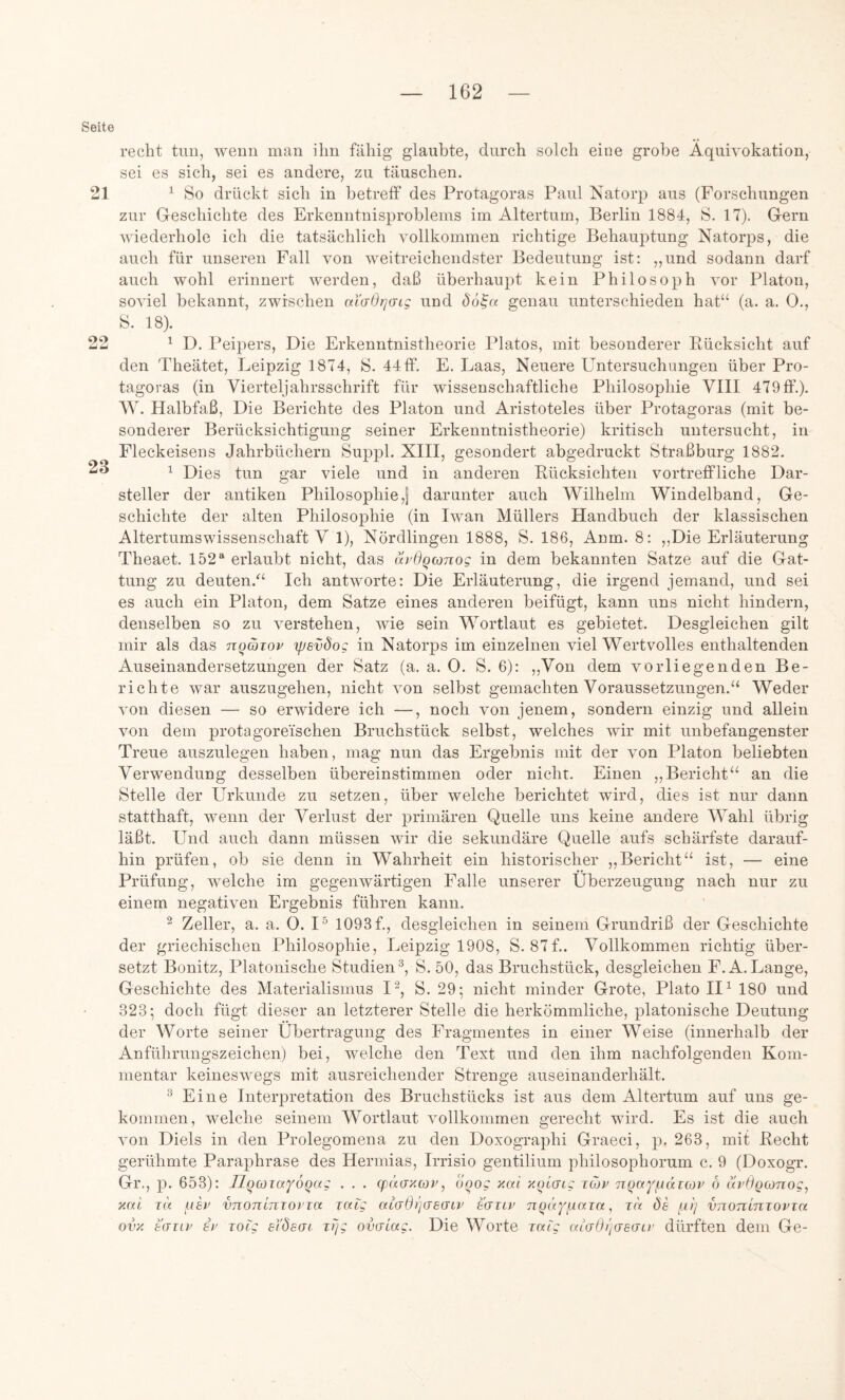 Seite 21 99 23 recht tuu, wenn inan ihn fähig glaubte, durch solch eine grobe Äquivokation, sei es sich, sei es andere, zu täuschen. ^ So drückt sich in betreff des Protagoras Paul Natorp aus (Forschungen zur Greschichte des Erkenntnisproblems im Altertum, Berlin 1884, S. 17). Gern wiederhole ich die tatsächlich vollkommen richtige Behauptung Natorps, die auch für unseren Fall von weitreichendster Bedeutung ist: „und sodann darf auch wohl erinnert werden, daß überhaupt kein Philosoph vor Platon, soviel bekannt, zwischen aXdOrjaLg und öö^a. genau unterschieden hat“ (a. a. 0., S. 18). ^ D. Peii^ers, Die Erkenntnistheorie Platos, mit besonderer Pücksicht auf den Theätet, Leipzig 1874, S. 44 ff. E. Laas, Neuere Untersuchungen über Pro- tagoras (in Vierteljahrsschrift für wissenschaftliche Philosophie VIII 479 ff.). W. Plalbfaß, Die Berichte des Platon und Aristoteles über Protagoras (mit be- sonderer Berücksichtigung seiner Erkenntnistheorie) kritisch untersucht, in Fleckeisens Jahrbüchern Suppl. XIII, gesondert abgedruckt Straßburg 1882. ^ Dies tun gar viele und in anderen Pücksichten vortreffliche Dar- steller der antiken Philosophie,! darunter auch Wilhelm Windelband, Ge- schichte der alten Philosophie (in Iwan Müllers Handbuch der klassischen Altertumswissenschaft V 1), Nördlingen 1888, S. 186, Anm. 8: „Die Erläuterung Theaet. 152“ erlaubt nicht, das Xirdqcxinog in dem bekannten Satze auf die Gat- tung zu deuten.“ Ich antworte: Die Erläuterung, die irgend jemand, und sei es auch ein Platon, dem Satze eines anderen beifügt, kann uns nicht hindern, denselben so zu verstehen, wie sein Wortlaut es gebietet. Desgleichen gilt mir als das nqcbxov yjsvdog in Natorps im einzelnen viel Wertvolles enthaltenden Auseinandersetzungen der Satz (a. a. 0. S. 6): ,,Von dem vorliegenden Be- richte war auszugehen, nicht von selbst gemachten Voraussetzungen.“ Weder von diesen — so erwidere ich —, noch von jenem, sondern einzig und allein von dem protagoreischen Bruchstück selbst, welches wir mit unbefangenster Treue auszulegen haben, mag nun das Ergebnis mit der von Platon beliebten Verwendung desselben übereinstimmen oder nicht. Einen „Bericht“ an die Stelle der Urkunde zu setzen, über welche berichtet wird, dies ist nur dann statthaft, wenn der Verlust der primären Quelle uns keine andere Wahl übrig läßt. Und auch dann müssen wir die sekundäre Quelle aufs schärfste darauf- hin prüfen, ob sie denn in Wahrheit ein historischer „Bericht“ ist, — eine Prüfung, welche im gegenwärtigen Falle unserer Überzeugung nach nur zu einem negativen Ergebnis führen kann. ^ Zeller, a. a. 0. I^ 1093 f., desgleichen in seinem Grundriß der Geschichte der griechischen Philosophie, Leipzig 1908, S. 87f.. Vollkommen richtig über- setzt Bonitz, Platonische Studien®, S. 50, das Bruchstück, desgleichen F.A.Lange, Geschichte des Materialismus I^, S. 29; nicht minder Grote, Plato II ^ 180 und 323; doch fügt dieser an letzterer Stelle die herkömmliche, platonische Deutung der Worte seiner Übertragung des Fragmentes in einer Weise (innerhalb der Anführungszeichen) bei, welche den Text und den ihm nachfolgenden Kom- mentar keineswegs mit ausreichender Strenge auseinanderhält. ® Eine Interpretation des Bruchstücks ist aus dem Altertum auf uns ge- kommen, welche seinem Wortlaut vollkommen gerecht wird. Es ist die auch von Diels in den Prolegomena zu den Doxographi Graeci, p. 263, mit Pecht gerühmte Paraphrase des Herniias, Irrisio gentilium philosophorum c. 9 (Doxogr. Gr., p. 653): TlqcjiaYoqa; . . . gx'iaxcop, ooog xai xqidtg tcov nqaYfJKxicov 6 ixrOgcoTiog, xai i(K nkv vnonlnTorxa xaXg aidOi'jdSdiv tdxtv xa. Öe fn) vnorcinxovxa ovx bdiiv ii> xocg eXdsdt xrjg ovdLag. Die Worte xalg uidOridedir dürften dem Ge-