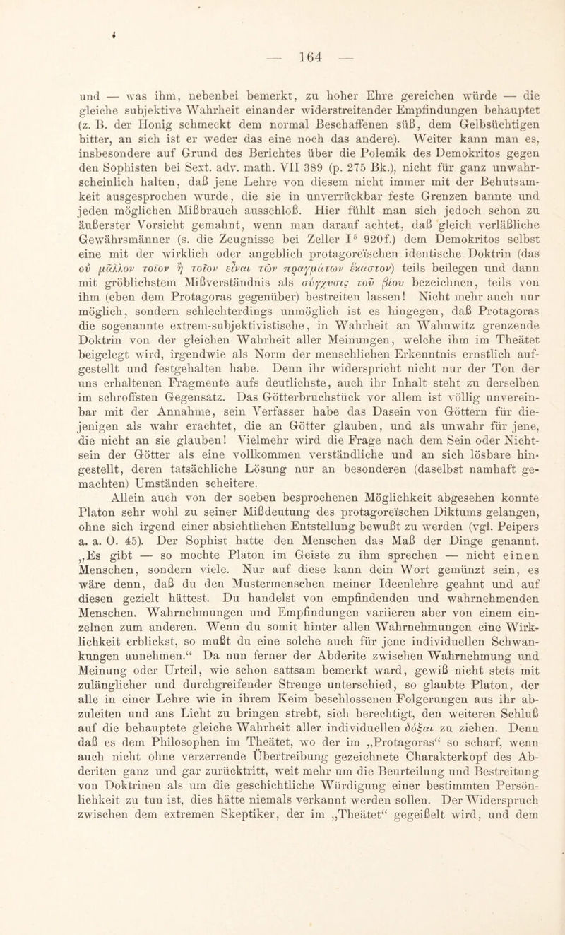 i — 164 und — was ihm, nebenbei bemerkt, zu hoher Ehre gereichen würde — die gleiche subjektive Wahrheit einander widerstreitender Empfindungen behauptet (z. B. der Honig schmeckt dem normal Beschaffenen süß, dem Gelbsüchtigen bitter, an sich ist er weder das eine noch das andere). Weiter kann man es, insbesondere auf Grund des Berichtes über die Polemik des Demokritos gegen den Sophisten bei Sext. adv. math. VII 389 (p. 275 Bk.), nicht für ganz unwahr- scheinlich halten, daß jene Lehre von diesem nicht immer mit der Behutsam- keit ausgesprochen wurde, die sie in unverrückbar feste Grenzen bannte und jeden möglichen Mißbrauch ausschloß. Hier fühlt man sich jedoch schon zu äußerster Vorsicht gemahnt, wenn man darauf achtet, daß gleich verläßliche Gewährsmänner (s. die Zeugnisse bei Zeller I® 920f.) dem Demokritos selbst eine mit der wirklich oder angeblich protagore'ischen identische Doktrin (das ov jjallov Toiov 5) tolov aivca tojv nqu^^äiav sxacfiov) teils beilegen und dann mit gröblichstem Mißverständnis als Gvf/yffig tov ßiov bezeichnen, teils von ihm (eben dem Protagoras gegenüber) bestreiten lassen! Nicht mehr auch nur möglich, sondern schlechterdings unmöglich ist es hingegen, daß Protagoras die sogenannte extrem-subjektivistische, in Wahrheit an Wahnwitz grenzende Doktrin von der gleichen Wahrheit aller Meinungen, welche ihm im Theätet beigelegt wird, irgendwie als Norm der menschlichen Erkenntnis ernstlich auf- gestellt und festgehalten habe. Denn ihr widerspricht nicht nur der Ton der uns erhaltenen Fragmente aufs deutlichste, auch ihr Inhalt steht zu derselben im schroffsten Gegensatz. Das Götterbruchstück vor allem ist völlig unverein- bar mit der Annahme, sein Verfasser habe das Dasein von Göttern für die- jenigen als wahr erachtet, die an Götter glauben, und als unwahr für jene, die nicht an sie glauben! Vielmehr wird die Frage nach dem Sein oder Nicht- sein der Götter als eine vollkommen verständliche und an sich lösbare hin- gestellt, deren tatsächliche Lösung nur an besonderen (daselbst namhaft ge- machten) Umständen scheitere. Allein auch von der soeben besprochenen Möglichkeit abgesehen konnte Platon sehr wohl zu seiner Mißdeutung des protagore'ischen Diktums gelangen, ohne sich irgend einer absichtlichen Entstellung bewußt zu W'erden (vgl. Peipers a. a. 0. 45). Der Sophist hatte den Menschen das Maß der Dinge genannt. ^,Es gibt — so mochte Platon im Geiste zu ihm sprechen — nicht einen Menschen, sondern viele. Nur auf diese kann dein Wort gemünzt sein, es wäre denn, daß du den Mustermenschen meiner Ideenlehre geahnt und auf diesen gezielt hättest. Du handelst von empfindenden und wahrnehmenden Menschen. Wahrnehmungen und Empfindungen variieren aber von einem ein- zelnen zum anderen. Wenn du somit hinter allen Wahrnehmungen eine Wirk- lichkeit erblickst, so mußt du eine solche auch für jene individuellen Schwan- kungen annehmen.“ Da nun ferner der Abderite zwischen Wahrnehmung und Meinung oder Urteil, wie schon sattsam bemerkt ward, gewiß nicht stets mit zulänglicher und durchgreifender Strenge unterschied, so glaubte Platon, der alle in einer Lehre wie in ihrem Keim beschlossenen Folgerungen aus ihr ab- zuleiten und ans Licht zu bringen strebt, sich berechtigt, den weiteren Schluß auf die behauptete gleiche Wahrheit aller individuellen Öö^at zu ziehen. Denn daß es dem Philosophen im Theätet, wo der im „Protagoras“ so scharf, wenn auch nicht ohne verzerrende Übertreibung gezeichnete Charakterkopf des Ab- deriten ganz und gar zurücktritt, weit mehr um die Beurteilung und Bestreitung von Doktrinen als um die geschichtliche Würdigung einer bestimmten Persön- lichkeit zu tun ist, dies hätte niemals verkannt werden sollen. Der Widerspruch zwischen dem extremen Skeptiker, der im ,,Theätet“ gegeißelt wird, und dem