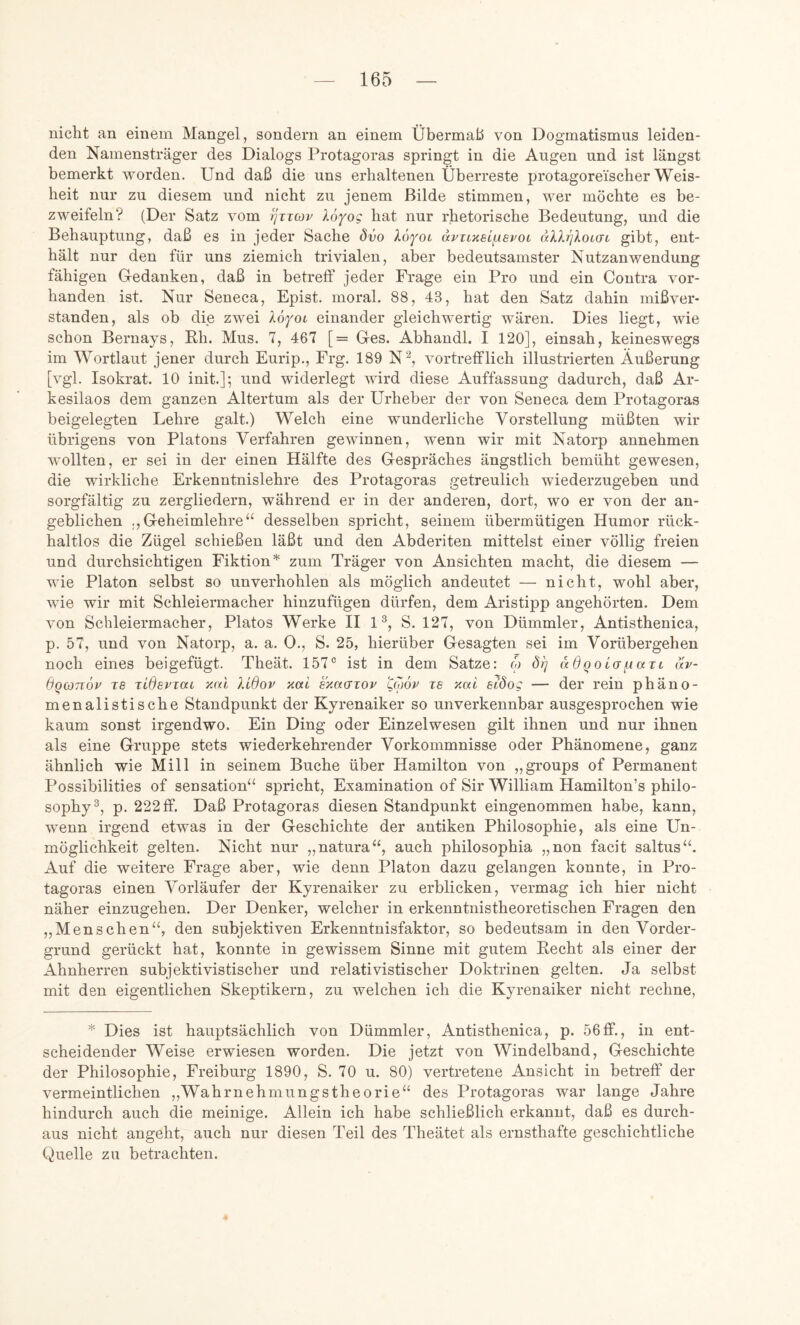 nicht an einem Mangel, sondern an einem Übermaß von Dogmatismus leiden- den Namensträger des Dialogs Protagoras springt in die Augen und ist längst bemerkt worden. Und daß die uns erhaltenen Überreste protagoreischer Weis- heit nur zu diesem und nicht zu jenem Bilde stimmen, wer möchte es be- zweifeln? (Der Satz vom tjiicop Xo^oc hat nur rhetorische Bedeutung, und die Behauptung, daß es in jeder Sache dvo XöfOL avTHisi^evoi nXXrjXoidi gibt, ent- hält nur den für uns ziemich trivialen, aber bedeutsamster Nutzanwendung fähigen Gedanken, daß in betreff jeder Frage ein Pro und ein Contra vor- handen ist. Nur Seneca, Epist. moral, 88, 43, hat den Satz dahin mißver- standen, als ob die zwei Xo^ol einander gleichwertig wären. Dies liegt, wie schon Bernays, Eh. Mus. 7, 467 [= Ges. Abhandl. I 120], einsah, keineswegs im Wortlaut jener durch Eurip., Frg. 189 N^, vortrefflich illustrierten Äußerung [vgl. Isokrat. 10 init.]; und widerlegt wird diese Auffassung dadurch, daß Ar- kesilaos dem ganzen Altertum als der Urheber der von Seneca dem Protagoras beigelegten Lehre galt.) Welch eine wunderliche Vorstellung müßten wir übrigens von Platons Verfahren gewinnen, wenn wir mit Natorp annehmen wollten, er sei in der einen Hälfte des Gespräches ängstlich bemüht gewesen, die wirkliche Erkenntnislehre des Protagoras getreulich wiederzugeben und sorgfältig zu zergliedern, während er in der anderen, dort, wo er von der an- geblichen ,,Geheimlehre“ desselben spricht, seinem übermütigen Humor rück- haltlos die Zügel schießen läßt und den Abderiten mittelst einer völlig freien und durchsichtigen Fiktion* zum Träger von Ansichten macht, die diesem — wie Platon selbst so unverhohlen als möglich andeutet — nicht, wohl aber, wie wir mit Schleiermacher hinzufügen dürfen, dem Aristipp angehörten. Dem von Schleiermacher, Platos Werke II U, S. 127, von Dümmler, Antisthenica, p. 57, und von Natorp, a. a. 0., S. 25, hierüber Gesagten sei im Vorübergehen noch eines beigefügt. Theät. 157° ist in dem Satze: w 8i] adooidi.iaTt av- dqconov re jidsPTai xal Xidov xal sxacnov 'Cojov t6 xal sXöo; — der rein phäno- menalistische Standpunkt der Kyrenaiker so unverkennbar ausgesprochen wie kaum sonst irgendwo. Ein Ding oder Einzelwesen gilt ihnen und nur ihnen als eine Gruppe stets wiederkehrender Vorkommnisse oder Phänomene, ganz ähnlich wie Mill in seinem Buche über Hamilton von „groups of Permanent Possibilities of Sensation“ spricht, Examination of Sir William Hamilton’s philo- sophy”, p. 222 ff. Daß Protagoras diesen Standpunkt eingenommen habe, kann, wenn irgend etwas in der Geschichte der antiken Philosophie, als eine Un- möglichkeit gelten. Nicht nur „natura“, auch philosophia „non facit saltus“. Auf die weitere Frage aber, wie denn Platon dazu gelangen konnte, in Pro- tagoras einen Vorläufer der Kyrenaiker zu erblicken, vermag ich hier nicht näher einzugehen. Der Denker, welcher in erkenntnistheoretischen Fragen den „Menschen“, den subjektiven Erkenntnisfaktor, so bedeutsam in den Vorder- grund gerückt hat, konnte in gewissem Sinne mit gutem Kecht als einer der Ahnherren subjektivistischer und relativistischer Doktrinen gelten. Ja selbst mit den eigentlichen Skeptikern, zu welchen ich die Kyrenaiker nicht rechne, * Dies ist hauptsächlich von Dümmler, Antisthenica, p. 56ff., in ent- scheidender Weise erwiesen worden. Die jetzt von Windelband, Geschichte der Philosophie, Freiburg 1890, S. 70 u. 80) vertretene Ansicht in betreff der vermeintlichen „Wahrnehmungstheorie“ des Protagoras war lange Jahre hindurch auch die meinige. Allein ich habe schließlich erkannt, daß es durch- aus nicht angeht, auch nur diesen Teil des Theätet als ernsthafte geschichtliche Quelle zu betrachten.