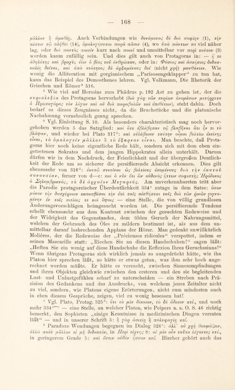 fiaXXop )) d/uadir]. Auch Verbiudungen wie övväfuevog de did Gocpirjv (1), Ttjv niaiiv TO) nh)6si (14), 6fj.oXoY>](Teioa Tiaod nd(jLv (4), wo vnb ndvioiv so viel näher lag, oder dtd navibg noielv kurz nach nocet und unmittelbar vor neql tovtov (3) werden kaum zufällig sein. Und dies gilt auch von Protagoras in: — ij xe dÖ7]X6it]g yial ßqaxvg eiop 6 ßiog lov dvdqconov, oder in: 0v(Tiog xai daxi/acog ötdna- xalb] decrac, xal dnb veöirjiog de dq^afxevovg det (nicht f^ocvdävecv. Wie wenig die Alliteration mit gorgianischem „Parisosengeklapper“ zu tun hat, kann das Beispiel des Demosthenes lehren. Vgl. Volkmann, Die Rhetorik der Griechen und Römer ^ 516. ® Wie viel auf Hermias zum Phädrus p. 192 Ast zu geben ist, der die XVqcole^La des Protagoras hervorhebt {dcd fdq tcov xvqccov opofidzcov ixeir/q/eio 6 Hqcüiaföqag t'ov Ibyop xal ov dtbc naqaßoXcop xal entdeiojp), steht dahin. Doch bedarf es dieses Zeugnisses nicht, da die Bruchstücke und die platonische Nachahmung vernehmlich genug sprechen. Vgl. Einleitung S. 10. Als besonders charakteristisch mag noch hervor- gehoben werden 5 das Satzglied: xal bxe eßXäßqcrap xcc ßXaßfjpat bxc qp xt xb ßXäipap, und wieder bei Plato 317’^: xal evXdßecap xavxrjp otfxac ßeXxio) exeipqg ecpai^ xb OfioXoYsHp fxdXXop v t6 e^aqpop ecpai. Man beachte, daß Prota- goras hier noch keine eigentliche Rede hält, sondern sich mit dem eben ein- getretenen Sokrates und dem jungen Hippokrates allein unterhält. Darum dürfen wir in dem Nachdruck, der Feierlichkeit und der übergroßen Deutlich- keit der Rede um so sicherer die persiflierende Absicht erkennen. Dies gilt ebensosehr von 316*^: eavxo) avpecpai ag ßeXxiovg eao^epovg dcd xrjp eavxov (Tvpovacap, ferner von d—e: xal 6 pvp exc cop ovdepbg rjxxcop (7oq)c(7x^g'Hqödtxog b 2^rjXv/.ißqiap6g, xb de dq/acop Äle^a qevg. Am unverkennbarsten tritt aber die Parodie protagorei'scher Überdeutlichkeit 334® zutage in dem Satze: baop (.iopop xljp dvcfx^qsi'f^v xaxaoßeaac xrjv enl xacg at(jd)]ae(TC xacg dcd xcop qcpcop fAepqp SP xocg acxiocg xe xal bipocg — eine Stelle, die von völlig grundlosen Änderungsvorschlägen heimgesucht worden ist. Die persiflierende Tendenz erhellt ebensosehr aus dem Kontrast zwischen der gesuchten Redeweise und der Widrigkeit des Gegenstandes, dem üblen Geruch der Nahrungsmittel, welchen der Gebrauch des Öles zu mildern bestimmt ist, als aus dem un- mittelbar darauf losbrechenden Applaus der Hörer. Man gedenkt unwillkürlich Molieres, der die Redeweise der „Precieuses ridicules“ verspottet, indem er seinen Mascarille statt: ,,Riechen Sie an diesen Handschuhen!“ sagen läßt: „Heften Sie ein wenig auf diese Handschuhe die Reflexion Ihres Geruchssinns!“ Wenn übrigens Protagoras sich wirklich jemals so ausgedrückt hätte, wie ihn Platon hier sprechen läßt, so hätte er etwas getan, was ihm sehr hoch ange- rechnet werden müßte. Er hätte es versucht, zwischen Sinnesempfindungen und ihren Objekten gleichwie zwischen den ersteren und den sie begleitenden Lust- und Unlustgefühlen scharf zu unterscheiden — ein Streben nach Prä- zision des Gedankens und des Ausdrucks, von welchem jenes Zeitalter nicht zu viel, sondern, wie Platons eigene Erörterungen, nicht zum mindesten auch in eben diesem Gespräche, zeigen, viel zu wenig besessen hat! Vgl. Plato, Protag. 325*^: bxc xb ^ep dlxacop, xb de ddcxov xxe., und noch mehr 334^® — eine Stelle, an welcher Platon, wie Peipers a. a. 0. S. 46 richtig bemerkt, den Sophisten „einige Kenntnisse in medizinischen Dingen verraten läßt“ — und in unserer Schrift 5: tj fdq dacxctj rj noXvcpaxci] xxe. ® Paradoxe Wendungen begegnen im Dialog 326®: dXX' ov xq^ Öavfxd'Cecp, dXXd noXv iidXXop ec fxrj dcdaxxöp, in Jleql xexprjg 8: oc fiep ovp xavxa Xefopxeg xxe.., in geringerem Grade 5: xal eaxcp ovdh fjaaop xxe. Hierher gehört auch das