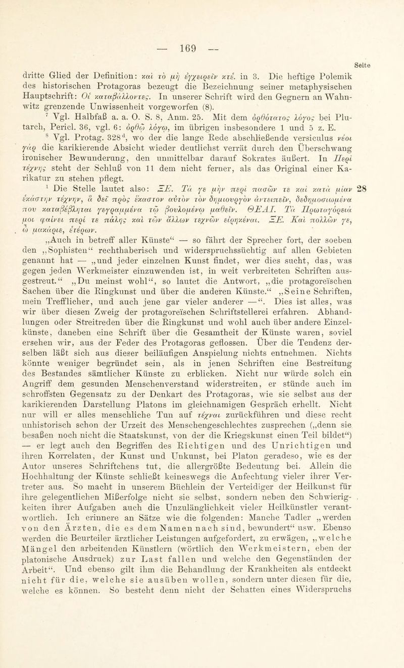 Seite dritte Glied der Definition: yial i6 fiij tf/eioeiv aza. in 3. Die heftige Polemik des historischen Protagoras bezeugt die Bezeichnung seiner metaphysischen Hauptschrift: Oc xazaßäXXoi’ieg. In unserer Schrift wird den Gegnern an Wahn- witz grenzende Unwissenheit vorgeworfen (8). ^ Vgl. Halbfaß a. a. 0. S. 8, Anm. 25. Mit dem oqdoiazog Xo^og bei Plu- tarch, Pericl. 36, vgl. 6: 6q6(o Aoyw, im übrigen insbesondere 1 und 5 z. E. ® Vgl. Protag. 328'^, wo der die lange Eede abschließende versiculus veot yaq die karikierende Absicht wieder deutlichst verrät durch den Überschwang ironischer Bewunderung, den unmittelbar darauf Sokrates äußert. In Ueqi zsxpqg steht der Schluß von 11 dem nicht ferner, als das Original einer Ka- rikatur zu stehen pflegt. ^ Die Stelle lautet also: Tä fs nsgl naacov zs xctza ^liav 28 azüfjzrjv zixvzjv^ a 6sc nqbg exaazov avz'ov z'ov Öq^iovqY'ov nzzeinsiP, dadrjfxocncofxsi'a Tiov y.azaßeßXrjzat /ysYqaufisi’a zcq ßovXofispcp fxadeiv. 0EÄI. Tu llqcozafoqeiä poc cpab'Si nsqi zs näXrjg xal zo)v äXXcov zsypuv slqrjxsvca. Kal noXXojv ye, CO jj.ax(<qLS, szsqcov. ,,Auch in betreff aller Künste“ — so fährt der Sprecher fort, der soeben den ,,Sophisten“ rechthaberisch und widerspruchssüchtig auf allen Gebieten genannt hat — „und jeder einzelnen Kunst findet, wer dies sucht, das, was gegen jeden Werkmeister einzuwenden ist, in weit verbreiteten Schriften aus- gestreut.“ „Du meinst wohl“, so lautet die Antwort, „die protagore'ischen Sachen über die Eingkunst und über die anderen Künste.“ ,, Seine Schriften, mein TreflPlicher, und auch jene gar vieler anderer —“. Dies ist alles, was wir über diesen Zweig der protagorei'schen Schriftstellerei erfahren. Abhand- lungen oder Streitreden über die Kingkunst und wohl auch über andere Einzel- künste, daneben eine Schrift über die Gesamtheit der Künste waren, soviel ersehen wir, aus der Feder des Protagoras geflossen. Über die Tendenz der- selben läßt sich aus dieser beiläufigen Anspielung nichts entnehmen. Nichts könnte weniger begründet sein, als in jenen Schriften eine Bestreitung des Bestandes sämtlicher Künste zu erblicken. Nicht nur würde solch ein Angriff dem gesunden Menschenverstand widerstreiten, er stünde auch im schrofi^sten Gegensatz zu der Denkart des Protagoras, wie sie selbst aus der karikierenden Darstellung Platons im gleichnamigen Gespräch erhellt. Nicht nur will er alles menschliche Tun auf zs/vac zurückführen und diese recht unhistorisch schon der Urzeit des Menschengeschlechtes zusprechen („denn sie besaßen noch nicht die Staatskunst, von der die Kriegskunst einen Teil bildet“) — er legt auch den Begriffen des Eichtigen und des Unrichtigen und ihren Korrelaten, der Kunst und Unkunst, bei Platon geradeso, wie es der Autor unseres Schriftchens tut, die allergrößte Bedeutung bei. Allein die Hochhaltung der Künste schließt keineswegs die Anfechtung vieler ihrer Ver- treter aus. So macht in unserem Büchlein der Verteidiger der Heilkunst für ihre gelegentlichen Mißerfolge nicht sie selbst, sondern neben den Schwierig- . keiten ihrer Aufgaben auch die Unzulänglichkeit vieler Heilkünstler verant- wortlich. Ich erinnere an Sätze wie die folgenden: Manche Tadler „werden von den Ärzten, die es dem Namen nach sind, bewundert“ usw. Ebenso werden die Beurteiler ärztlicher Leistungen aufgefordert, zu erwägen, ,,welche Mängel den arbeitenden Künstlern (wörtlich den Werkmeistern, eben der platonische Ausdruck) zur Last fallen und welche den Gegenständen der Arbeit“. Und ebenso gilt ihm die Behandlung der Krankheiten als entdeckt nicht für die, welche sie ausüben wollen, sondern unter diesen für die, welche es können. So besteht denn nicht der Schatten eines Widerspruchs