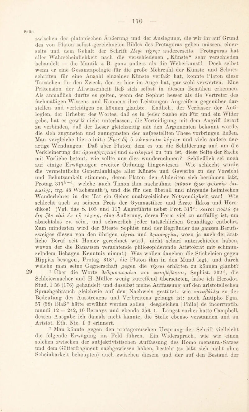 Seite zwischen der platonischen Äußerung und der Auslegung, die wir ihr auf Grund des von Idaton selbst -gezeichneten Bildes des Protagoras geben müssen, einer- seits und dein Gehalt der Schrift llkol Te'/vi]g andererseits. Protagoras hat aller Wahrscheinlichkeit nach die verschiedenen ,,Künste“ sehr verschieden behandelt — die Mantik z. B. ganz anders als die Weberkunst! Doch selbst wenn er eine Gesamtapologie für die große Mehrzahl der Künste und Sehutz- schriften für eine Anzahl einzelner Künste verfaßt hat, konnte Platon diese Tatsachen für den Zweck, den er hier im Auge hat, gar wohl verwerten. Eine Prätension der Allwissenheit ließ sich selbst in diesem Bemühen erkennen. Als anmaßlich durfte es gelten, wenn der Sophist besser als die Vertreter des fachmäßigen Wissens und Könnens ihre Leistungen Angreifern gegenüber dar- stellen und verteidigen zu können glaubte. Endlich, der Verfasser der Anti- logien, der Urheber des Wortes, daß es in jeder Sache ein Für und ein Wider gebe, hat es gewiß nicht unterlassen, die Verteidigung mit dem Angriff derart zu verbinden, daß der Leser gleichzeitig mit den Argumenten bekannt wurde, die sich zugunsten und zuungunsten der aufgestellten These Vorbringen ließen. Mau vergleiche hieröinit.: ^jEqel 8rj 6 Tävavxia ley(xiv und viele andere der- artige Wendungen. Daß aber Platon, dem es um die Schilderung und um die Verkleinerung der ufiqjiaßrjirjTixrj und zu tun ist, diese Seite der Sache mit Vorliebe betont, wie sollte uns dies wundernehmen? Schließlich sei noch auf einige Erwägungen zweiter Ordnung hingewiesen. Wie schlecht würde die vermeintliche Generalanklage aller Künste und Gewerbe zu der Vorsicht und Behutsamkeit stimmen, deren Platon den Abderiten sich berühmen läßt, Protag. welche auch Timon ihm nachrühmt (naaav s/cov cpvlax^v im- sixsirjg, frg. 48 Wachsmuth^), und die für den überall und nirgends heimischen Wanderlehrer in der Tat ein Gebot unabweislicher Notwendigkeit war! Wie schlecht auch zu seinem Preis der Gymnastiker und Arzte Ikkos und Hero- dikos! (Vgl. das S. 105 und 117 Angeführte nebst Prot. 317*^: xaLioc noXlä fs eiT] yjdrj elfxi iv xfj xs/i’]], eine Äußerung, deren Form viel zu auffällig ist, um absichtslos zu sein, und schwerlich jeder tatsächlichen Grundlage entbehrt. Zum mindesten wird der älteste Sophist und der Begründer des ganzen Berufs- zweiges diesen von den übrigen xs/pai und di]iiiovQYiai, wozu ja auch der ärzt- liche Beruf seit Homer gerechnet ward, nicht scharf unterschieden haben, wovon der die Banausen verachtende philosophierende Aristokrat mit schmun- zelndem Behagen Kenntnis nimmt.) Was wollen daneben die Sticheleien gegen Hippias besagen. Protag. 318®, die Platon ihm in den Mund legt, und durch welche man seine Gegnerschaft gegen die xsxvoil erhärten zu können glaubt? 29 1 Über die Worte öaörj^oaLoofxevn nov xaxaß6ßh]iai, Sophist. 232die Schleiermacher und H. Müller wenig zutreffend übersetzten, habe ich Herodot. Stud. I 38 (176) gehandelt und daselbst meine Auffassung auf den aristotelischen Sprachgebrauch gleichwie auf den Nachweis gestützt, wie xaxaßälXco zu der Bedeutung des Ausstreuens und Verbreitens gelangt ist; auch Antipho Fgm. 57 (58) Blaß^ hätte erwähnt werden sollen^ desgleichen [Philo] de incorruptib. mundi 12 = 242, 10 Bernays und ebenda 256, 1. Längst vorher hatte Campbell, dessen Ausgabe ich damals nicht kannte, die Stelle ebenso verstanden und an Aristot. Eth. Nie. I 3 erinnert. ^ Man könnte gegen den protagoreischen Ursprung der Schrift vielleicht die folgende Erwägung ins Feld führen. Ein Widerspruch, wie wir einen solehen zwischen der subjektivistischen Auffassung des Homo mensura-Satzes und dem Götterfragment naehgewiesen haben, besteht (so läßt sich nicht ohne Scheinbarkeit behaupten) auch zwischen diesem und der auf den Bestand der