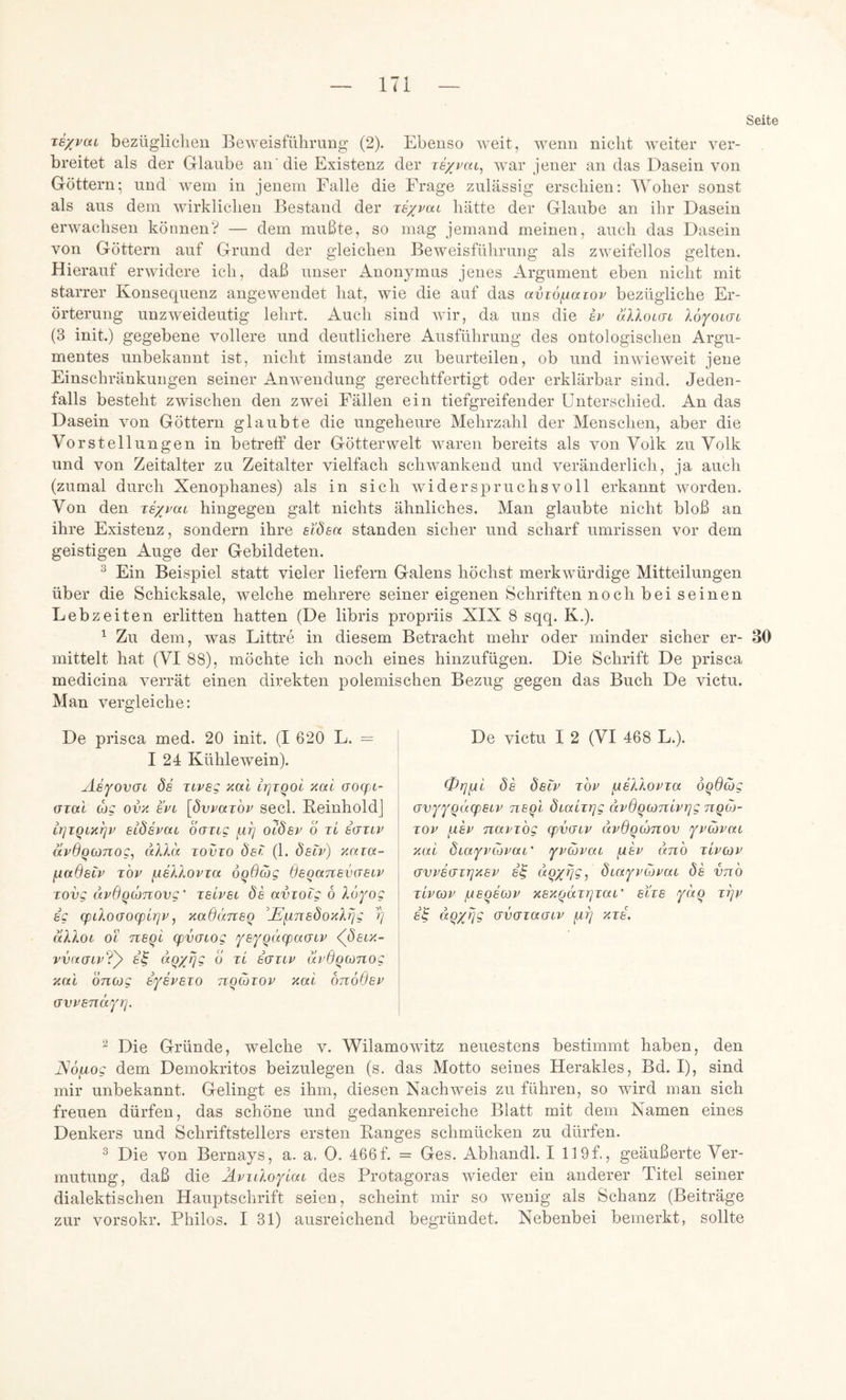 Seite Ts/puL bezügliclieu Beweisführung (2). Ebenso weit, wenn nicht weiter ver- breitet als der Glaube an' die Existenz der texpcxl, war jener an das Dasein von Göttern; und wem in jenem Falle die Frage zulässig erschien: Woher sonst als aus dem wirklichen Bestand der lexpcct hätte der Glaube an ihr Dasein erwachsen können? — dem mußte, so mag jemand meinen, auch das Dasein von Göttern auf Grund der gleichen Beweisführung als zweifellos gelten. Hierauf erwidere ich, daß unser Anonymus jenes Argument eben nicht mit starrer Konsequenz angewendet hat, wie die auf das aviö^iaTOP bezügliche Er- örterung unzweideutig lehrt. Auch sind wir, da uns die h uXXoiat XoffOKsi (3 init.) gegebene vollere und deutlichere Ausführung des ontologischen Argu- mentes unbekannt ist, nicht imstande zu beurteilen, ob und inwieweit jene Einschränkungen seiner Anwendung gerechtfertigt oder erklärbar sind. Jeden- falls besteht zwischen den zwei Fällen ein tiefgreifender Unterschied. An das Dasein von Göttern glaubte die ungeheure Mehrzahl der Menschen, aber die Vorstellungen in betreff der Götter weit waren bereits als von Volk zu Volk und von Zeitalter zu Zeitalter vielfach schwankend und veränderlich, ja auch (zumal durch Xenophanes) als in sich widerspruchsvoll erkannt worden. Von den je/vat hingegen galt nichts ähnliches. Man glaubte nicht bloß an ihre Existenz, sondern ihre eXdsa standen sicher und scharf Umrissen vor dem geistigen Auge der Gebildeten. ^ Ein Beispiel statt vieler liefern Galens höchst merkwürdige Mitteilungen über die Schicksale, welche mehrere seiner eigenen Schriften noch bei seinen Lebzeiten erlitten hatten (De libris propriis XIX 8 sqq. K.). ^ Zu dem, was Littre in diesem Betracht mehr oder minder sicher er- 30 mittelt hat (VI 88), möchte ich noch eines hinzufügen. Die Schrift De prisca medicina verrät einen direkten polemischen Bezug gegen das Buch De victu. Man vergleiche: De prisca med. 20 init. (I 620 L. = I 24 Kühlewein). Ae^ovai ds Ttveg aal irjTQol aal aoqjt- Gial (hg ova spl [pyparop secl. KeinholdJ ir]iQiar]v etdepac öaiig fii] oHdep o tI egtip äpdQConog, dXXlx tovto ÖeX (1. Öecp) aaia- fiadsiP TOP ^sXXopia oqßcög ÖEQanEVGELP Tovg (tpdq(hnovg' teLpel 8e aviocg 6 Xofog EC (piXoGOcpirjp, aadcATiEQ ^hEfinEÖoaXrjg 1) äXXoi oc TiEqi (pvGiog fEf^XicpaGiP <((5etx- vvaGiP?y E^ ö Ti EGTiP apßqoänog aal onoig ejepeto tiocotop aal otioOep GyPEnafr]. ^ Die Gründe, welche v. Wilamowitz neuestens bestimmt haben, den JSofxog dem Demokritos beizulegen (s. das Motto seines Herakles, Bd. I), sind mir unbekannt. Gelingt es ihm, diesen Nachweis zu führen, so wird man sich freuen dürfen, das schöne und gedankenreiche Blatt mit dem Namen eines Denkers und Schriftstellers ersten Banges schmücken zu dürfen. 2 Die von Bernays, a. a. 0. 466f. = Ges. Abhandl. I 119f., geäußerte Ver- mutung, daß die XpiiXoflai des Protagoras wieder ein anderer Titel seiner dialektischen Hauptschrift seien, scheint mir so wenig als Schanz (Beiträge zur vorsokr. Philos. I 31) ausreichend begründet. Nebenbei bemerkt, sollte De victu I 2 (VI 468 L.). 0i]fAi ds dsLV TOP /AsXXoPTa öqßcög GVfYQÜ(f)ELP nsql ÖLaiTqg (XpßqcoTtlptjg nqoj- TOP fisp napTog (pvGLV äpßqoonov fpcopat aal dtaYvcopaL’ ypohpat ^ep (mb tLpcop GVPSGTTjaEP E^ dox^jg^ öiafpüjpai ds vnb tIpcop /ueqe(op asaqäTqTai' eite tIjp s^ dQxqg GVGTaGiv fri] aTS.