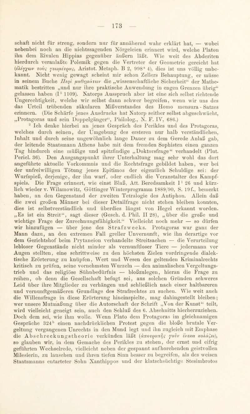 Schaft nicht für streng, sondern nur für annähernd wahr erklärt hat, — wobei nebenbei noch an die nichtssagenden Nörgeleien erinnert wird, welche Platon ihn dem Kivalen Hippias gegenüber äußern läßt. Wie weit des Abderiten hierdurch veranlaßte Polemik gegen die Vertreter der Geometrie gereicht hat {ileYXcov Tovg fscofAsiQag, Aristot. Metaph. B 2, 9984), dies ist uns völlig unbe- kannt. Nicht wenig gewagt scheint mir schon Zellers Behauptung, er müsse in seinem Buche Tlegl die „wissenschaftliche Sicherheit“ der Mathe- matik bestritten „und nur ihre praktische Anwendung in engen Grenzen übrig“ gelassen haben (I^ 1109). Natorps Ausspruch aber ist eine sich selbst richtende Ungerechtigkeit, welche wir selbst dann schwer begreifen, wenn wir uns des das Urteil trübenden säkularen Mißverstandes des Homo mensura - Satzes erinnern. (Die Schärfe jenes Ausdrucks hat Natorp seither selbst abgeschwächt, „Protagoras und sein Doppelgänger“, Philolog., N. F. IV, 686.) ^ Ich denke hierbei an jenes Gespräch des Perikies und des Protagoras, welches durch seinen, der Umgebung des ersteren nur halb verständlichen, Inhalt und durch seine ungewöhnlich lange Dauer zu dem Gerede Anlaß gab, der leitende Staatsmann Athens habe mit dem fremden Sophisten einen ganzen Tag hindurch eine müßige und spitzfindige ,,Doktorsfrage“ verhandelt (Plut. Pericl. 36). Den Ausgangspunkt ihrer Unterhaltung mag sehr wohl das dort angeführte aktuelle Vorkommnis und die Rechtsfrage gebildet haben, wer bei der unfreiwilligen Tötung jenes Epitimos der eigentlich Schuldige sei: der Wurfspieß, derjenige, der ihn warf, oder endlich die Veranstalter des Kampf- spiels. Die Frage erinnert, wie einst Blaß, Att. Beredsamkeit U 26 und kürz- lich wieder v. Wilamowitz, Göttinger Winterprogramm 1889/90, S. 19 f., bemerkt haben, an den Gegenstand der zweiten Tetralogie des Antiphon. Allein daß die zwei großen Männer bei dieser Detailfrage nicht stehen bleiben konnten, dies ist selbstverständlich und überdies längst von Hegel erkannt worden. „Es ist ein Streit“, sagt dieser (Gesch. d. Phil. 1128), „über die große und wichtige Frage der Zurechnungsfähigkeit.“ Vielleicht noch mehr — so dürfen wir hinzufügen — über jene des Strafzwecks. Protagoras war ganz der Mann dazu, an den extremen Fall greller Unvernunft, wie ihn derartige vor dem Gerichtshof beim Prytaneion verhandelte Streitsachen — die Verurteilung lebloser Gegenstände nicht minder als vernunftloser Tiere — jedermann vor Augen stellten, eine schrittweise zu den höchsten Zielen vordringende dialek- tische Erörterung zu knüpfen, Wert und Wesen des geltenden Kriminalrechts kritisch zu prüfen, seine vornehmsten Wurzeln — den animalischen Vergeltungs- trieb und das religiöse Sühnbedürfnis — bloßzulegen, hieran die Frage zu reihen, ob denn die Gesellschaft befugt sei, aus solchen Gründen schweres Leid über ihre Mitglieder zu verhängen und schließlich nach einer haltbareren und vernunftgemäßeren Grundlage des Strafrechtes zu suchen. Wie weit auch die Willensfrage in diese Erörterung hineinspielte, mag dahingestellt bleiben; wer unsere Mutmaßung über die Autorschaft der Schrift „Von der Kunst“ teilt, wird vielleicht geneigt sein, auch den Schluß des 6. Abschnitts hierherzuziehen. Doch dem sei, wie ihm wolle. Wenn Plato dem Protagoras im gleichnamigen Gespräche 324einen nachdrücklichen Protest gegen die bloße brutale Ver- geltung vergangenen Unrechts in den Mund legt und ihn zugleich mit Emphase die Abschreckungstheorie verkünden läßt {(xTtoiQon^g fovi' bi’sza xolaCet), so glauben wir, in dem Gemache des Perikies zu stehen, der ernst und eifrig geführten Wechselrede, vielleicht neben der gespannt aufhorchenden geistvollen Milesierin, zu lauschen und ihren tiefen Sinn besser zu begreifen, als des weisen Staatsmanns entarteter Sohn Xanthippos und der klatschsüchtige Stesimbrotos