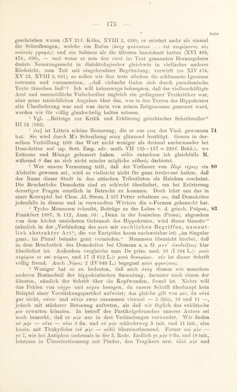 * Seite geschrieben waren (XV 21 f. Kühn, XVIII 2, 630); er erörtert mehr als einmal die Schreibungen, welche ein Rufus {dvljQ (pvXäaasii^ . . . del nstqio^isrog rag naXacdg fqaipag) und ein Sabinus als die ältesten bezeichnet hatten (XVI 468, 474, 636), — und wenn er nun den zwei im Text genannten Herausgebern dreiste Xeuerungssucht in dialektologischer gleichwie in vielfacher anderer Rücksicht, zum Teil mit eingehendster Begründung, vorwirft (so XIV 474, XV 22, XVIII 2, 631), so sollen wir ihm trotz alledem die schlimmste Ignoranz Zutrauen und voraussetzen, ,,daß vielmehr Galen sich durch pseudionische Texte täuschen ließ“? Ich will keineswegs behaupten, daß der vielbeschäftigte Arzt und unermüdliche Vielschreiber zugleich ein gediegener Textkritiker war, aber seine tatsächlichen Angaben über das, was in den Texten des Hippokrates alte Überlieferung war und was darin von seinen Zeitgenossen geneuert ward, werden wir für völlig glaubwürdig halten müssen. ^ Vgl. ,,Beiträge zur Kritik und Erklärung griechischer Schriftsteller“ III 32 (592). ^ iieij ist Littres schöne Besserung, die er aus des Vind. gewonnen 74 hat. Sie wird durch M’s Schreibung atjir] glänzend bestätigt. Genau in der- selben Verhüllung tritt das Wort nicht weniger als dreimal nacheinander bei Demokritos auf (ap. Sext. Emp. adv. math. VII 135—137 = 220f. Bekk.), wo Estienne und Menage gebessert haben, ovösz entnehme ich gleichfalls M, während 6 das an sich nicht minder mögliche ovösvög darbietet. ^ Wer unsere Vermutung teilt, daß der Verfasser von Ueql zexvrjg ein 80 Abderite gewesen sei, wird es vielleicht nicht für ganz irrelevant halten, daß der Name dieser Stadt in den attischen Tributlisten als Habdera erscheint. Die Bruchstücke Demokrits sind zu schlecht überliefert, um bei Erörterung derartiger Fragen ernstlich in Betracht zu kommen. Doch lehrt uns das in einer Korruptel bei Clem. Al. Strom. I 357 Potter erhaltene xw, daß Demokritos jedenfalls in diesem und in verwandten Wörtern die x-Formen gebraucht hat. ^ Tjcho Mommsen schreibt, Beiträge zu der Lehre v. d. griech. Präpos., 83 Frankfurt 1887, S. 112, Anm. 50: „Denn in der Ionischen (Prosa), abgesehen von dem höchst unsicheren Gebrauch des Hippokrates, wird dieser Genetiv“ (nämlich in der „Verbindung des ^eiä mit sachlichen Begriffen, nament- lich abstrakter Art“, die vor Euripides kaum nachweisbar ist) ,,im Singular ganz, im Plural beinahe ganz vermieden.“ Mommsen übersieht hierbei, daß in dem Bruchstück des Demokritos bei Clemens a. a. 0. dnodei^sojg klar überliefert ist. Außerdem vergleiche man De prisc. rned. 10 (I 594 L.): fxszd (Tzqöcf ov ZS y.ni yjöqjov, und 17 (1 612 L.): fxszd dvva^iav. (ivz ist dieser Schrift völlig fremd. Auch Nöaog 2 (IV 640 L.) begegnet {isza (pqovqaiog. Weniger hat es zu bedeuten, daß auch dzdq diesem wie manchem anderen Bestandteil der hippokratischen Sammlung, darunter auch einem der ältesten, nämlich der Schrift über die Kopfwunden, fremd ist. Nichts will das Fehlen von nd^xv und y.uqza besagen, da unsere Schrift überhaupt kein Beispiel einer Verstärkungspartikel aufweist; das gleiche gilt von ficr, da avzo gar nicht, avzoz und avzi)v zwar zusammen viermal — 5 (bis), 10 und 11 —, jedoch mit stärkerer Betonung auftreten, als daß wir füglich das enklitische ^iv erwarten könnten. In betreff des Partikelgebrauches unseres Autors sei noch bemerkt, daß er ^n)v nur in drei Verbindungen verwendet. Wir finden ov nqv — ovzs — ovzs 8 fin. und ov schlechtweg 5 init. und 11 init., also hierin mit Thukydides (ov — ovÖs) übereinstimmend. Ferner y.al — ye 7, wie bei Antiphon mehrmals in der 5. Rede. Endlich ye (^qv 9 fin. und 10 init., letzteres in Übereinstimmung mit Pindar, den Tragikern usw. cdXd ^iqv und
