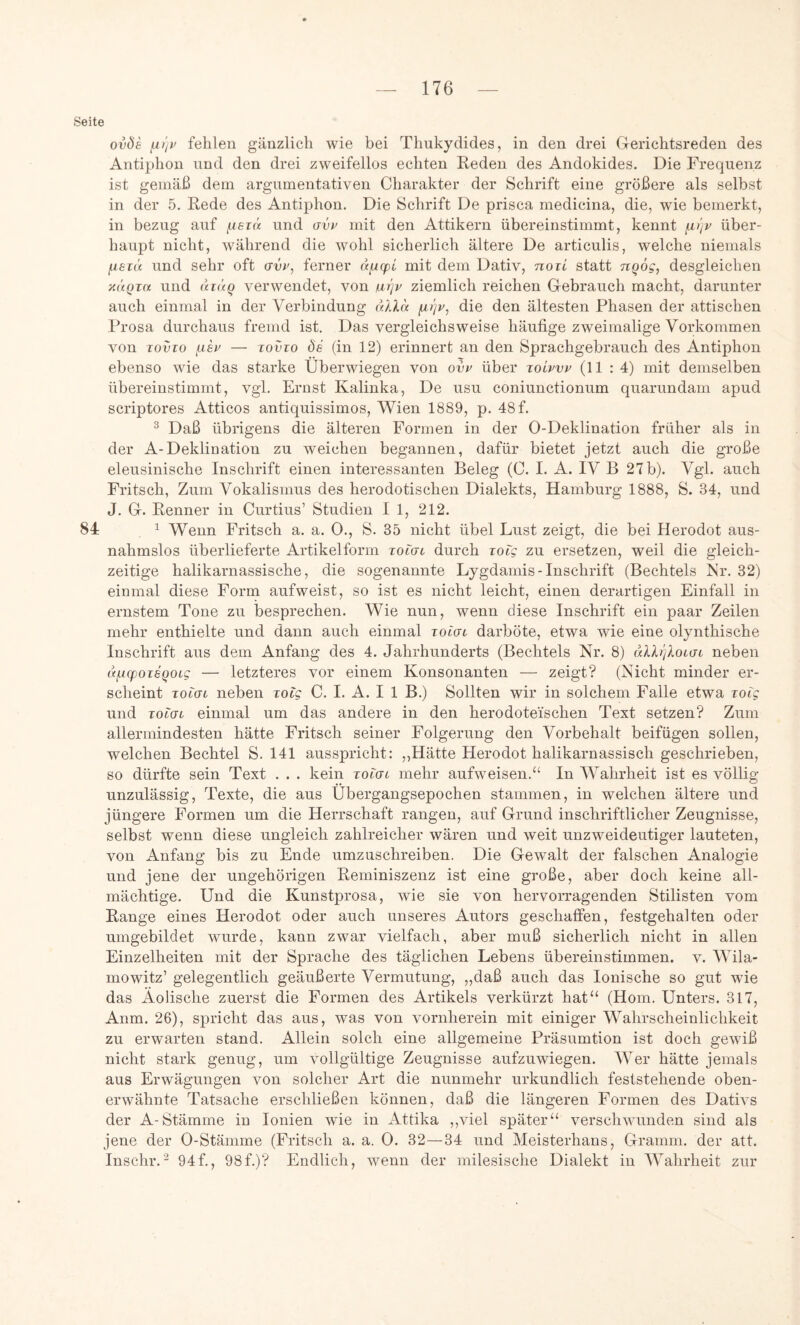Seite ovöa ^tjv fehlen gänzlich wie bei Thukydides, in den drei Gerichtsreden des Antiphon und den drei zweifellos echten Reden des Andokides. Die Frequenz ist gemäß dem argumentativen Charakter der Schrift eine größere als selbst in der 5. Rede des Antiphon. Die Schrift De prisca medicina, die, wie bemerkt, in bezug auf juer« und mit den Attikern übereinstimmt, kennt ^i'jV über- haupt nicht, während die wohl sicherlich ältere De articulis, welche niemals iuerü und sehr oft ffw, ferner «jugofc mit dem Dativ, noii statt nqög, desgleichen xÜQia und di((Q verwendet, von iui]v ziemlich reichen Gebrauch macht, darunter auch einmal in der Verbindung aXka fA)]v, die den ältesten Phasen der attischen Prosa durchaus fremd ist. Das vergleichsweise häufige zweimalige Vorkommen von TovTo — TovTo Öe (in 12) erinnert an den Sprachgebrauch des Antiphon ebenso wie das starke Überwiegen von ovt^ über toLvvv (11 : 4) mit demselben übereinstimmt, vgl. Ernst Kalinka, De usu coniunctionum quarundam apud scriptores Atticos antiquissimos, Wien 1889, p. 48 f. ® Daß übrigens die älteren Formen in der 0-Deklination früher als in der A-Deklination zu weichen begannen, dafür bietet jetzt auch die große eleusinische Inschrift einen interessanten Beleg (C. I. A. IV B 27b). Vgl. auch Fritsch, Zum Vokalismus des herodotischen Dialekts, Hamburg 1888, S. 34, und J. G. Renner in Curtius’ Studien I 1, 212. 84 1 Wenn Fritsch a. a. 0., S. 35 nicht übel Lust zeigt, die bei Herodot aus- nahmslos überlieferte Artikelform Toiat durch TOig zu ersetzen, weil die gleich- zeitige halikarnassische, die sogenannte Lygdamis - Inschrift (Bechtels bir. 32) einmal diese Form aufweist, so ist es nicht leicht, einen derartigen Einfall in ernstem Tone zu besprechen. Wie nun, wenn diese Inschrift ein paar Zeilen mehr enthielte und dann auch einmal Totai darböte, etwa wie eine olynthische Inschrift aus dem Anfang des 4. Jahrhunderts (Bechtels Nr. 8) ullrjkotat neben afuq)oi6Qoig — letzteres vor einem Konsonanten — zeigt? (Nicht minder er- scheint xoiGi neben xolg C. I. A. I 1 B.) Sollten wir in solchem Falle etwa xoig und TOidL einmal um das andere in den herodoteischen Text setzen? Zum allermindesten hätte Fritsch seiner Folgerung den Vorbehalt beifügen sollen, welchen Bechtel S. 141 ausspricht: „Hätte Herodot halikarnassisch geschrieben, so dürfte sein Text . . . kein Toldi mehr aufweisen.“ In Wahrheit ist es völlig unzulässig, Texte, die aus Übergangsepochen stammen, in welchen ältere und jüngere Formen um die Herrschaft rangen, auf Grund inschriftlicher Zeugnisse, selbst wenn diese ungleich zahlreicher wären und weit unzweideutiger lauteten, von Anfang bis zu Ende umzuschreiben. Die Gewalt der falschen Analogie und jene der ungehörigen Reminiszenz ist eine große, aber doch keine all- mächtige. Und die Kunstprosa, wie sie von hervoiTagenden Stilisten vom Range eines Herodot oder auch unseres Autors geschaffen, festgehalten oder umgebildet wurde, kann zwar vielfach, aber muß sicherlich nicht in allen Einzelheiten mit der Sprache des täglichen Lebens übereinstimmen, v. Wila- mowitz’ gelegentlich geäußerte Vermutung, „daß auch das Ionische so gut wie das Äolische zuerst die Formen des Artikels verkürzt hat“ (Hom. Unters. 317, Anm. 26), spricht das aus, was von vornherein mit einiger Wahrscheinlichkeit zu erwarten stand. Allein solch eine allgemeine Präsumtion ist doch gewiß nicht stark genug, um vollgültige Zeugnisse aufzuwiegen. Wer hätte jemals aus Erwägungen von solcher Art die nunmehr urkundlich feststehende oben- erwähnte Tatsache erschließen können, daß die längeren Formen des Dativs der A-Stämme in lonien wie in Attika ,,viel später“ verschwunden sind als jene der 0-Stämme (Fritsch a. a. 0. 32—34 und Meisterhans, Gramm, der att. Inschr.^ 94f., 98f.)? Endlich, wenn der milesische Dialekt in Wahrheit zur
