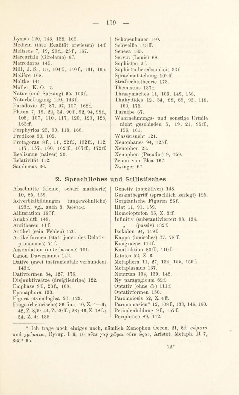 Lysias 120, 143, 158, 160. Medizin (ihre Eealität erwiesen) 14f. Melissos 7, 19, 20f., 25f, 167. Mercuriale (Girolamo) 67. Metrodoros 145. Mill, J. S., 15, 104f., 140f., 161, 165. Meliere 168. Moltke 141. Müller, K. 0., 7. Natur (und Satzung) 95, 103 f. Naturbefragung 140, 143 f. Paradoxie 27, 87, 97, 107, 168f. Platon 7, 19, 22, 34, 90f., 92, 94, 98f., 105, 107, 110, 117, 120, 123, 128, 163 ff. Porphyrios 25, 30, 118, 166. Prodikos 30, 105. Protagoras 8f., 11, 22ff., 102 ff., 112, 117, 157, 160, 162ff., 167ff., 172ff. Realismus (naiver) 20. Relativität 112. Sambucus 66. 2. Sprachliches Abschnitte (kleine, scharf markierte) 10, 85, 159. Adverbialbildungen (ungewöhnliche) 123 f., vgl. auch 3. deovitßc. Alliteration 167 f. Anakoluth 148. Antithesen llf. Artikel (sein Fehlen) 120. Artikelformen (statt jener des Relativ- pronomens) 71f. Assimilation (unterlassene) 131. Canon Dawesianus 142. Dative (zwei instrumentale verbunden) 143 f. Dativformen 84, 127, 176. Disjunktivsätze (dreigliedrige) 122. Emphase 9f., 26 f., 168. Epanaphora 130. Figura etymologica 27, 123. Frage (rhetorische) 36 fin.; 40, Z. 4—6; 42, Z. 8/9^ 44, Z. 20ff.; 23; 46, Z. 18f.; 54, Z. 4; 135. Schopenhauer 140. Schweiße 143 ff. Seneca 165. Servil! (Louis) 68. Sophisten 2f. Sophistenberedsamkeit 33 f. Sprachentstehung 102 ff. Strafrechtstheorie 173. Themistios 137f. Thrasymachos 11, 103, 149, 158. Thukydides 12, 34, 88, 89, 93, 118, 160, 175. Turnöbe 67. Wahrnehmungs- und sonstige Urteile nicht geschieden 5, 19, 21, 95ff., 156, 161. Wassersucht 121. Xenophanes 94, 125f. Xenophon 23. Xenophon (Pseudo-) 9, 159. Zenon von Elea 167. Zwinger 67. nd Stilistisches Genetiv (objektiver) 148. Gesamtbegriff (sprachlich zerlegt) 125. Gorgianische Figuren 26 f. Hiat 11, 91, 159. Homoioptoton 56, Z. 3 ff. Infinitiv (substantivierter) 88, 134. „ (passiv) 132 f. Isokolon 94, 119f. Kappa (ionisches) 77, 78ff. Kongruenz 114f. Kontraktion 80ff., llOf. Litotes 52, Z. 6. Metaphern 11, 27, 134, 155, 159 f. Metaplasmus 137. Neutrum 134, 139, 142. Ny paragogicum 82 f. Optativ (ohne av) Ulf. Optativformen 150. Paromoiosis 52, Z. 4ff. Paronomasien* 12, 108f., 133, 146, 160. Periodenbildung 9f., 157f. Periphrase 89, 112. * Ich trage noch einiges nach, nämlich Xenophon Oecon. 21, 8f. acöfiaia und Cyrup. I 6, 16 ovts fag /cogai ovts (hgac, Aristot. Metaph. II 7, 365^ 35. 12^