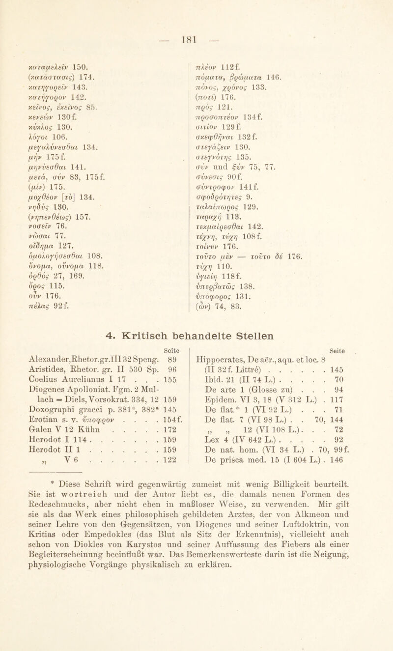xarafieXsii^ 150. (x(xi(tiTia(jig) 174. xnirifOQBiv 143. xair'/iyoQOi' 142. xeü'og, ixecvog 85. xevscßv 130f. xvxlog 130. lofoi 106. fxsfalvi^saßaL 134. ^rjv 175 f, ^y]pvs(jßai 141. ^lezä^ UVV 83, 175f. {niv) 175. fio/ßsov [toJ 134. vrjdvg 130. (vTjnevßscog) 157. vo<J6tv 76. vaaaL 77. oi'drjfiK 127. 6fioXofi]as(Tß(XL 108. ovo^a, ovpofia 118. ÖQßög 27, 169. OQog 115. ovv 176. nelag 92f. ! nlsoi' 112 f. nöfjiaia, ß^dtfiaia 146. TTOi'Oc, x(^^^og 133. {nozi) 176. nqog 121. nqoffonzsov 134f. (Jiziov 129f. ax6q)ßrjvtti 132 f. (TzsYaCetv 130. (jzsfi^özTjg 135. avi^ und ^vv 75, 77. avv8(Ttg 90f. avvzQoqpoz 141 f. (JcpoÖQÖzrjzsg 9. zalaincoQog 129. zctQctxq 113. zsxfzoÜQsaßai 142. Z6XV1], zv/rj 108 f. zoivvv 176. zovzo fzsv — zovzo de 176. zv/zj 110. vYLsh] 118f. vneqßazag 138. vnozpoqog 131. {uv) 74, 83. 4. Kritiseli behandelte Stellen Seite Alexander,Rhetor.gr.III 32 Speng. 89 Aristides, Rhetor, gr. II 530 Sp. 96 Coelius Aurelianus I 17 . . .155 Diogenes Apolloniat. Fgm. 2 Mul- lach = Diels, Vorsokrat. 334, 12 159 Doxographi graeci p. 381% 382“ 145 Erotian s. v. vnocpqov . . . . 154f. G-alen V 12 Kühn 172 Herodot 1114 159 Herodot II 1 159 „ V 6 122 Seite Hippocrates, De aer.,aqu. et loe. 8 (II 32f. Littre) 145 Ibid. 21 (II 74 L.) 70 De arte 1 (Glosse zu) ... 94 Epidem. VI 3, 18 (V 312 L.) . 117 De flat.* 1 (VI 92 L.) ... 71 De flat. 7 (VI 98 L.) . . 70, 144 „ „ 12 (VI 108 L.). . . 72 Lex 4 (IV 642 L.) 92 De nat. hom. (VI 34 L.) . 70, 99 f. De prisca med. 15 (I 604 L.) . 146 * Diese Schrift wird gegenwärtig zumeist mit wenig Billigkeit beurteilt. Sie ist wortreich und der Autor liebt es, die damals neuen Formen des Redeschmucks, aber nicht eben in maßloser Weise, zu verwenden. Mir gilt sie als das Werk eines philosophisch gebildeten Arztes, der von Alkmeon und seiner Lehre von den Gegensätzen, von Diogenes und seiner Luftdoktrin, von Kritias oder Empedokles (das Blut als Sitz der Erkenntnis), vielleicht auch schon von Diokles von Karystos und seiner Auffassung des Fiebers als einer Begleiterscheinung beeinflußt war. Das Bemerkenswerteste darin ist die Neigung, physiologische Vorgänge physikalisch zu erklären.