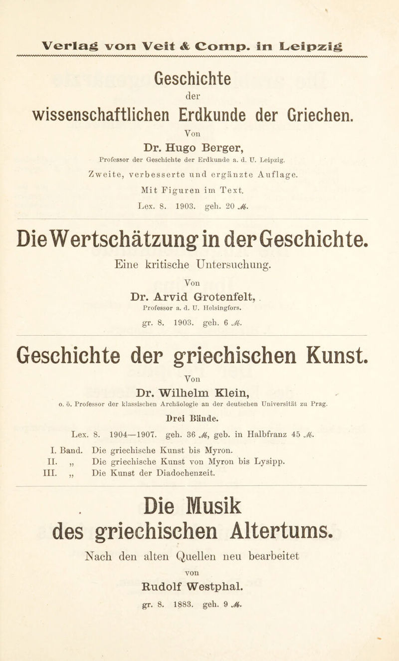 Geschichte der wissenschaftlichen Erdkunde der Griechen. Von Dr. Hugo Berger, Professor der Geschichte der Erdkunde a. d. U. Leipzig. Zweite, verbesserte und ergänzte Auflage. Mit Figuren im Text. Lex. 8. 1903. geh. 20 Die Wertschätzung in der Geschichte. Eine kritische Untersuchung. Von Dr. Arvid Grotenfelt,. Professor a. d. U. Helsingfors. gr. 8. 1903. geh. 6 JL Geschichte der griechischen Kunst. Von Dr. Wilhelm Klein, o. ö. Professor der klassischen Archäologie an der deutschen Universität zu Prag. Drei Bände. Lex. 8. 1904—1907. geh. 36 geb. in Halbfranz 45 JL L Band. Die griechische Kunst bis Myron. 11. „ Die griechische Kunst von Myron bis Lysipp. III. ,, Die Kunst der Diadochenzeit. Die Musik des griechischen Altertums. Nach den alten Quellen neu bearbeitet von Rudolf Westphal.