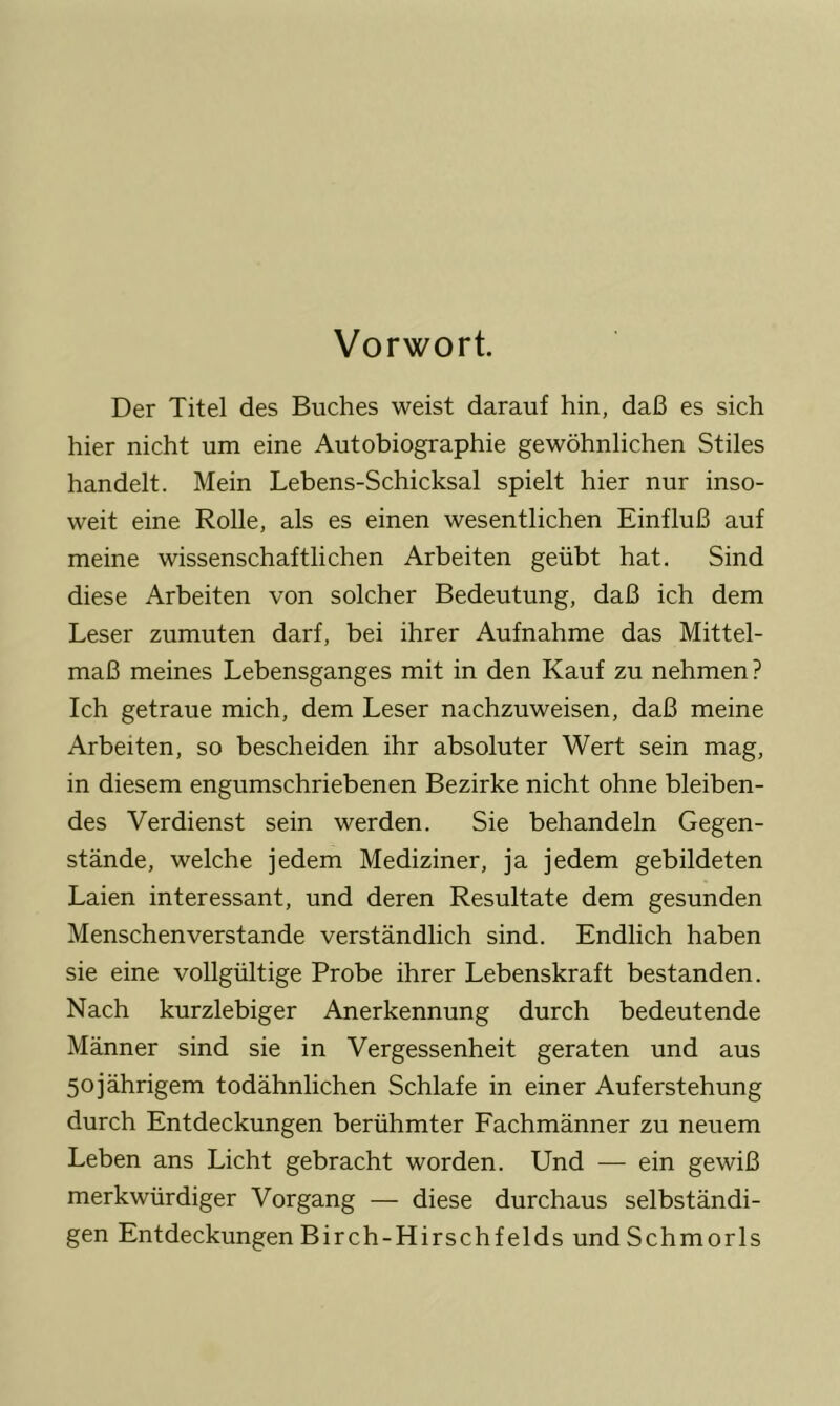 Vorwort. Der Titel des Buches weist darauf hin, daß es sich hier nicht um eine Autobiographie gewöhnlichen Stiles handelt. Mein Lebens-Schicksal spielt hier nur inso- weit eine Rolle, als es einen wesentlichen Einfluß auf meine wissenschaftlichen Arbeiten geübt hat. Sind diese Arbeiten von solcher Bedeutung, daß ich dem Leser zumuten darf, bei ihrer Aufnahme das Mittel- maß meines Lebensganges mit in den Kauf zu nehmen? Ich getraue mich, dem Leser nachzuweisen, daß meine Arbeiten, so bescheiden ihr absoluter Wert sein mag, in diesem engumschriebenen Bezirke nicht ohne bleiben- des Verdienst sein werden. Sie behandeln Gegen- stände, welche jedem Mediziner, ja jedem gebildeten Laien interessant, und deren Resultate dem gesunden Menschenverstände verständlich sind. Endlich haben sie eine vollgültige Probe ihrer Lebenskraft bestanden. Nach kurzlebiger Anerkennung durch bedeutende Männer sind sie in Vergessenheit geraten und aus 5ojährigem todähnlichen Schlafe in einer Auferstehung durch Entdeckungen berühmter Fachmänner zu neuem Leben ans Licht gebracht worden. Und — ein gewiß merkwürdiger Vorgang — diese durchaus selbständi- gen EntdeckungenBirch-Hirschfelds undSchmorls