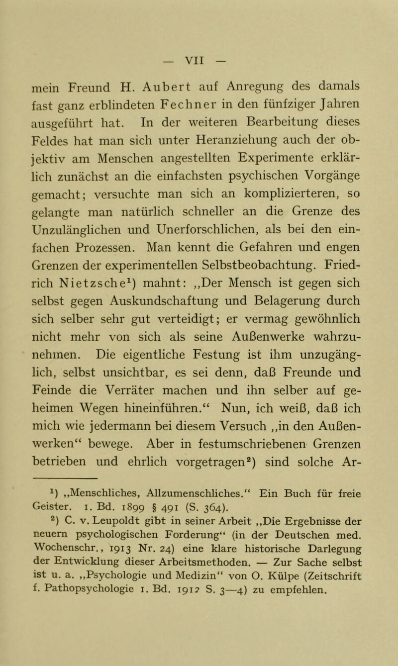 mein Freund H. Aubert auf Anregung des damals fast ganz erblindeten Fechner in den fünfziger Jahren ausgeführt hat. In der weiteren Bearbeitung dieses Feldes hat man sich unter Heranziehung auch der ob- jektiv am Menschen angestellten Experimente erklär- lich zunächst an die einfachsten psychischen Vorgänge gemacht; versuchte man sich an komplizierteren, so gelangte man natürlich schneller an die Grenze des Unzulänglichen und Unerforschlichen, als bei den ein- fachen Prozessen. Man kennt die Gefahren und engen Grenzen der experimentellen Selbstbeobachtung. Fried- rich Nietzsche^) mahnt: ,,Der Mensch ist gegen sich selbst gegen Auskundschaftung und Belagerung durch sich selber sehr gut verteidigt; er vermag gewöhnlich nicht mehr von sich als seine Außenwerke wahrzu- nehmen. Die eigentliche Festung ist ihm unzugäng- lich, selbst unsichtbar, es sei denn, daß Freunde und Feinde die Verräter machen und ihn selber auf ge- heimen Wegen hineinführen.“ Nun, ich weiß, daß ich mich wie jedermann bei diesem Versuch ,,in den Außen- werken“ bewege. Aber in festumschriebenen Grenzen betrieben und ehrlich vorgetragen sind solche Ar- ,,Menschliches, Allzumenschliches.“ Ein Buch für freie Geister, i. Bd. 1899 § 491 (S. 364). 2) C. V. Leupoldt gibt in seiner Arbeit ,,Die Ergebnisse der neuem psychologischen Forderung“ (in der Deutschen med. Wochenschr., 1913 Nr. 24) eine klare historische Darlegung der Entwicklung dieser Arbeitsmethoden. — Zur Sache selbst ist u. a. ,,Psychologie und Medizin“ von O. Külpe (Zeitschrift f. Pathopsychologie i. Bd. 1912 S. 3—4) zu empfehlen.