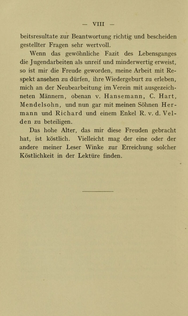 beitsresultate zur Beantwortung richtig und bescheiden gestellter Fragen sehr wertvoll. Wenn das gewöhnliche Fazit des Lebensganges die Jugendarbeiten als unreif und minderwertig erweist, so ist mir die Freude geworden, meine Arbeit mit Re- spekt ansehen zu dürfen, ihre Wiedergeburt zu erleben, mich an der Neubearbeitung im Verein mit ausgezeich- neten Männern, obenan v. Hansemann, C. Hart, Mendelsohn, und nun gar mit meinen Söhnen Her- mann und Richard und einem Enkel R. v. d. Vel- den zu beteiligen. Das hohe Alter, das mir diese Freuden gebracht hat, ist köstlich. Vielleicht mag der eine oder der andere meiner Leser Winke zur Erreichung solcher Köstlichkeit in der Lektüre finden.