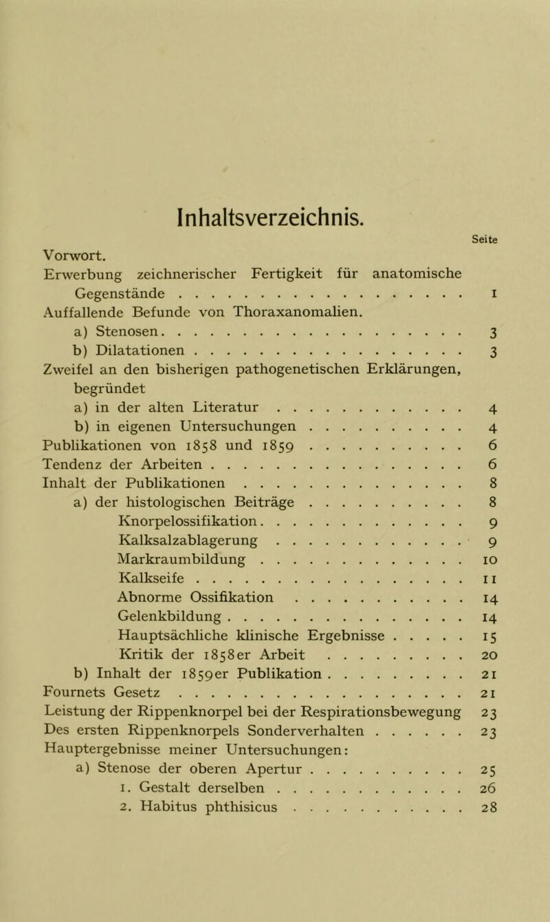 Inhaltsverzeichnis. Seite Vorwort. Erwerbung zeichnerischer Fertigkeit für anatomische Gegenstände i Auffallende Befunde von Thoraxanomalien. a) Stenosen 3 b) Dilatationen 3 Zweifel an den bisherigen pathogenetischen Erklärungen, begründet a) in der alten Literatur 4 b) in eigenen Untersuchungen 4 Publikationen von 1858 und 1859 6 Tendenz der Arbeiten 6 Inhalt der Publikationen 8 a) der histologischen Beiträge 8 Knorpelossifikation 9 Kalksalzablagerung 9 Markraumbildung 10 Kalkseife 11 Abnorme Ossifikation 14 Gelenkbildung 14 Hauptsächliche klinische Ergebnisse 15 Kritik der 1858er Arbeit 20 b) Inhalt der 1859er Publikation 21 Fournets Gesetz 21 Leistung der Rippenknorpel bei der Respirationsbewegung 23 Des ersten Rippenknorpels Sonderverhalten 23 Hauptergebnisse meiner Untersuchungen: a) Stenose der oberen Apertur 25 1. Gestalt derselben 26 2. Habitus phthisicus 28