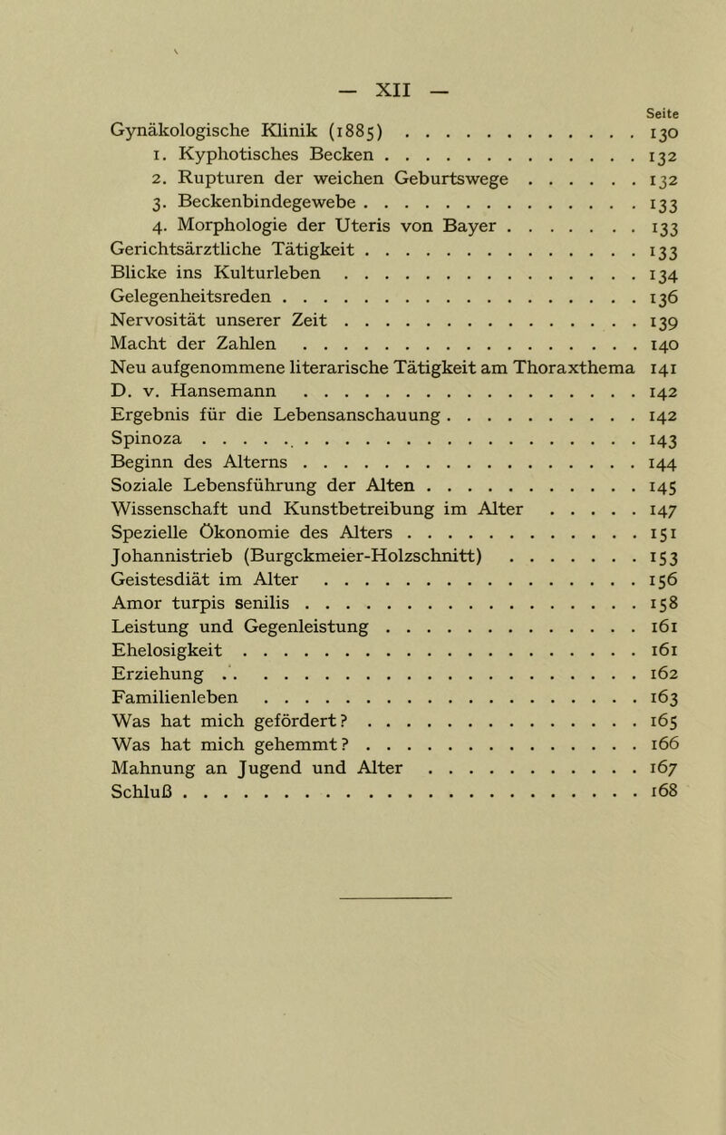 Seite Gynäkologische Klinik (1885) 130 1. Kyphotisches Becken 132 2. Rupturen der weichen Geburtswege 132 3. Beckenbindegewebe 133 4. Morphologie der Uteris von Bayer 133 Gerichtsärztliche Tätigkeit 133 Blicke ins Kulturleben 134 Gelegenheitsreden 136 Nervosität unserer Zeit 139 Macht der Zahlen 140 Neu aufgenommene literarische Tätigkeit am Thoraxthema 141 D. V. Hansemann 142 Ergebnis für die Lebensanschauung 142 Spinoza 143 Beginn des Alterns 144 Soziale Lebensführung der Alten 145 Wissenschaft und Kunstbetreibung im Alter 147 Spezielle Ökonomie des Alters 151 Johannistrieb (Burgckmeier-Holzschnitt) 153 Geistesdiät im Alter 156 Amor turpis senilis 158 Leistung und Gegenleistung 161 Ehelosigkeit 161 Erziehung 162 Familienleben 163 Was hat mich gefördert? 165 Was hat mich gehemmt ? 166 Mahnung an Jugend und Alter 167 Schluß 168