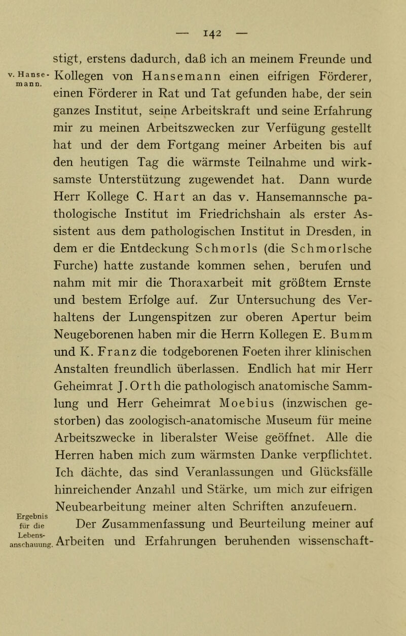 stigt, erstens dadurch, daß ich an meinem Freunde und V. Hanse-Kollegen von Hansemann einen eifrigen Förderer, mann. ^ einen Förderer in Rat und Tat gefunden habe, der sein ganzes Institut, seine Arbeitskraft und seine Erfahrung mir zu meinen Arbeitszwecken zur Verfügung gestellt hat und der dem Fortgang meiner Arbeiten bis auf den heutigen Tag die wärmste Teilnahme und wirk- samste Unterstützung zugewendet hat. Dann wurde Herr Kollege C. Hart an das v. Hansemannsche pa- thologische Institut im Friedrichshain als erster As- sistent aus dem pathologischen Institut in Dresden, in dem er die Entdeckung Schmorls (die Schmor Ische Furche) hatte zustande kommen sehen, berufen und nahm mit mir die Thoraxarbeit mit größtem Ernste und bestem Erfolge auf. Zur Untersuchung des Ver- haltens der Lungenspitzen zur oberen Apertur beim Neugeborenen haben mir die Herrn Kollegen E. Bumm und K. Franz die todgeborenen Foeten ihrer klinischen Anstalten freundlich überlassen. Endlich hat mir Herr Geheimrat J. Orth die pathologisch anatomische Samm- lung und Herr Geheimrat Moebius (inzwischen ge- storben) das zoologisch-anatomische Museum für meine Arbeitszwecke in liberalster Weise geöffnet. Alle die Herren haben mich zum wärmsten Danke verpflichtet. Ich dächte, das sind Veranlassungen und Glücksfälle hinreichender Anzahl und Stärke, um mich zur eifrigen Neubearbeitung meiner alten Schriften anzufeuem. Ergebnis , ^ für die Der Zusammenfassung und Beurteilung meiner auf an^hlimmg. Arbeiten und Erfahrungen beruhenden Wissenschaft-