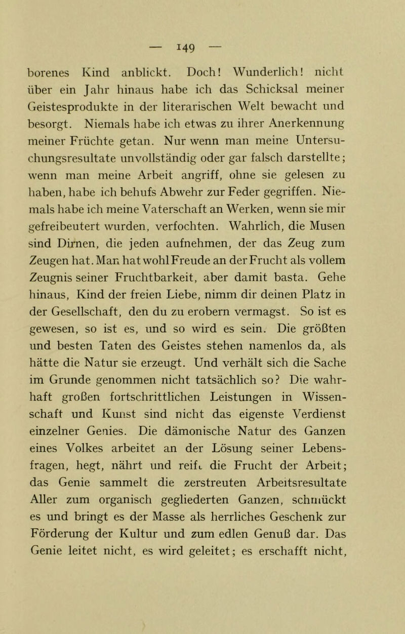 borenes Kind anblickt. Doch! Wunderlich! nicht über ein Jahr hinaus habe ich das Schicksal meiner Geistesprodukte in der literarischen Welt bewacht und besorgt. Niemals habe ich etwas zu ihrer Anerkennung meiner Früchte getan. Nur wenn man meine Untersu- chungsresultate unvollständig oder gar falsch darstellte; wenn man meine Arbeit angriff, ohne sie gelesen zu haben, habe ich behufs Abwehr zur Feder gegriffen. Nie- mals habe ich meine Vaterschaft an Werken, wenn sie mir gefreibeutert wurden, verfochten. Wahrlich, die Musen sind Dirnen, die jeden aufnehmen, der das Zeug zum Zeugen hat. Man hat wohlFreude an der Frucht als vollem Zeugnis seiner Fruchtbarkeit, aber damit basta. Gehe hinaus, Kind der freien Liebe, nimm dir deinen Platz in der Gesellschaft, den du zu erobern vermagst. So ist es gewesen, so ist es, und so wird es sein. Die größten und besten Taten des Geistes stehen namenlos da, als hätte die Natur sie erzeugt. Und verhält sich die Sache im Grunde genommen nicht tatsächlich so? Die wahr- haft großen fortschrittlichen Leistungen in Wissen- schaft und Kui'.st sind nicht das eigenste Verdienst einzelner Genies. Die dämonische Natur des Ganzen eines Volkes arbeitet an der Lösung seiner Lebens- fragen, hegt, nährt und reift die Frucht der Arbeit; das Genie sammelt die zerstreuten Arbeitsresultate Aller zum organisch gegliederten Ganzen, schmückt es imd bringt es der Masse als herrliches Geschenk zur Förderung der Kultur und zum edlen Genuß dar. Das Genie leitet nicht, es wird geleitet; es erschafft nicht.