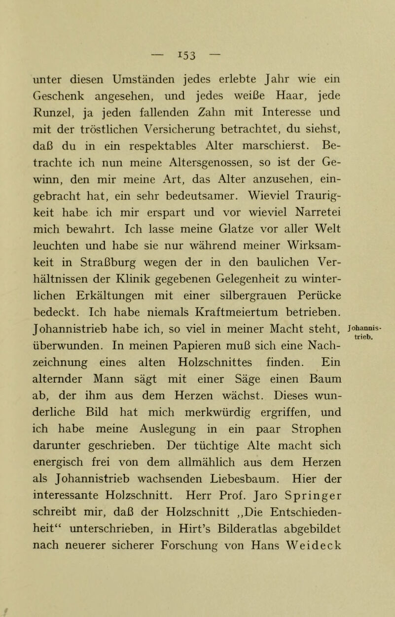 unter diesen Umständen jedes erlebte Jahr wie ein Geschenk angesehen, und jedes weiße Haar, jede Runzel, ja jeden fallenden Zahn mit Interesse und mit der tröstlichen Versicherung betrachtet, du siehst, daß du in ein respektables Alter marschierst. Be- trachte ich nun meine Altersgenossen, so ist der Ge- winn, den mir meine Art, das Alter anzusehen, ein- gebracht hat, ein sehr bedeutsamer. Wieviel Traurig- keit habe ich mir erspart und vor wieviel Narretei mich bewahrt. Ich lasse meine Glatze vor aller Welt leuchten imd habe sie nur während meiner Wirksam- keit in Straßburg wegen der in den baulichen Ver- hältnissen der Klinik gegebenen Gelegenheit zu winter- lichen Erkältungen mit einer silbergrauen Perücke bedeckt. Ich habe niemals Kraftmeiertum betrieben. Johannistrieb habe ich, so viel in meiner Macht steht, überwunden. In meinen Papieren muß sich eine Nach- zeichnung eines alten Holzschnittes finden. Ein alternder Mann sägt mit einer Säge einen Baum ab, der ihm aus dem Herzen wächst. Dieses wun- derliche Bild hat mich merkwürdig ergriffen, und ich habe meine Auslegung in ein paar Strophen darunter geschrieben. Der tüchtige Alte macht sich energisch frei von dem allmählich aus dem Herzen als Johannistrieb wachsenden Liebesbaum. Hier der interessante Holzschnitt. Herr Prof. Jaro Springer schreibt mir, daß der Holzschnitt ,,Die Entschieden- heit“ unterschrieben, in Hirt’s Bilderatlas abgebildet nach neuerer sicherer Forschung von Hans Weideck Johannis trieb.