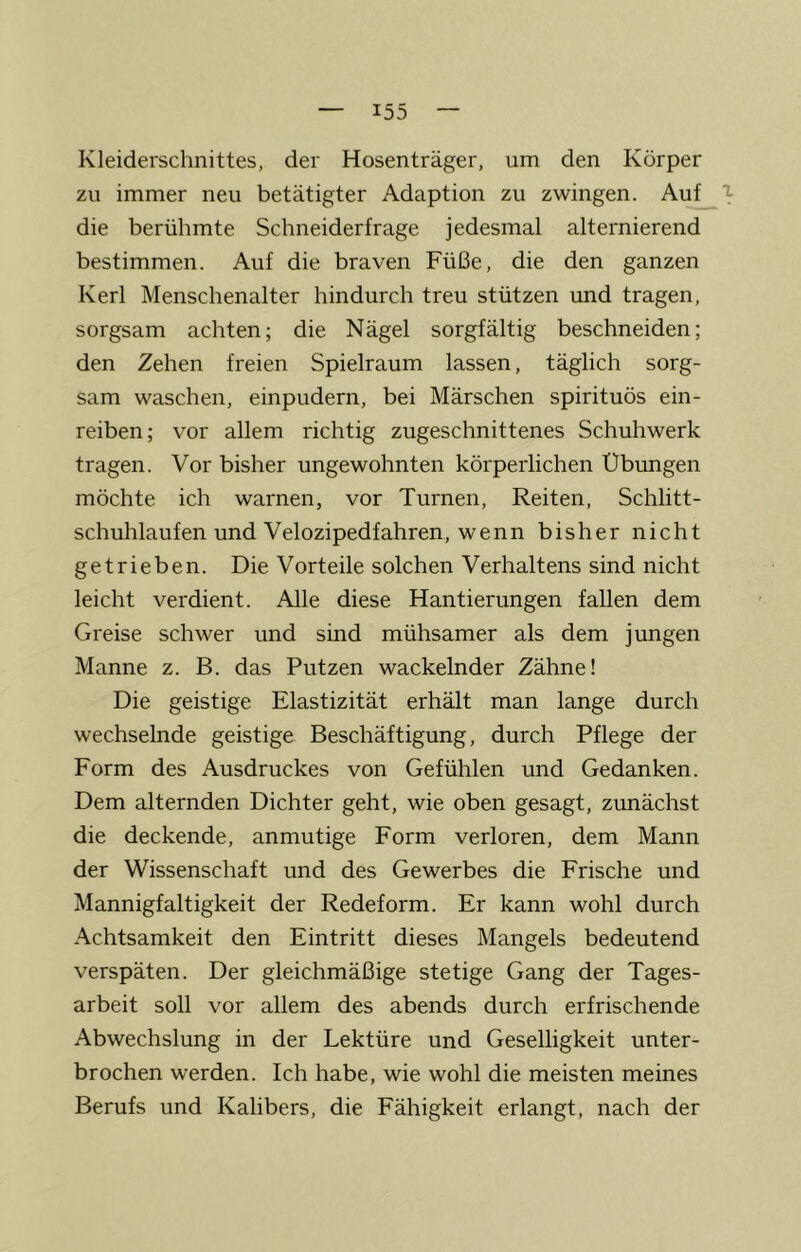 Kleiderschnittes, der Hosenträger, um den Körper zu immer neu betätigter Adaption zu zwingen. Au^ die berühmte Schneiderfrage jedesmal alternierend bestimmen. Auf die braven Füße, die den ganzen Kerl Menschenalter hindurch treu stützen und tragen, sorgsam achten; die Nägel sorgfältig beschneiden; den Zehen freien Spielraum lassen, täglich sorg- sam waschen, einpudern, bei Märschen spirituös ein- reiben; vor allem richtig zugeschnittenes Schuhwerk tragen. Vor bisher ungewohnten körperlichen Übungen möchte ich warnen, vor Turnen, Reiten, Schlitt- schuhlaufen und Velozipedfahren, wenn bisher nicht getrieben. Die Vorteile solchen Verhaltens sind nicht leicht verdient. Alle diese Hantierungen fallen dem Greise schwer und sind mühsamer als dem jungen Manne z. B. das Putzen wackelnder Zähne! Die geistige Elastizität erhält man lange durch wechselnde geistige Beschäftigung, durch Pflege der Form des Ausdruckes von Gefühlen und Gedanken. Dem alternden Dichter geht, wie oben gesagt, zunächst die deckende, anmutige Form verloren, dem Mann der Wissenschaft und des Gewerbes die Frische und Mannigfaltigkeit der Redeform. Er kann wohl durch Achtsamkeit den Eintritt dieses Mangels bedeutend verspäten. Der gleichmäßige stetige Gang der Tages- arbeit soll vor allem des abends durch erfrischende Abwechslung in der Lektüre und Geselligkeit unter- brochen werden. Ich habe, wie wohl die meisten meines Berufs und Kalibers, die Fähigkeit erlangt, nach der
