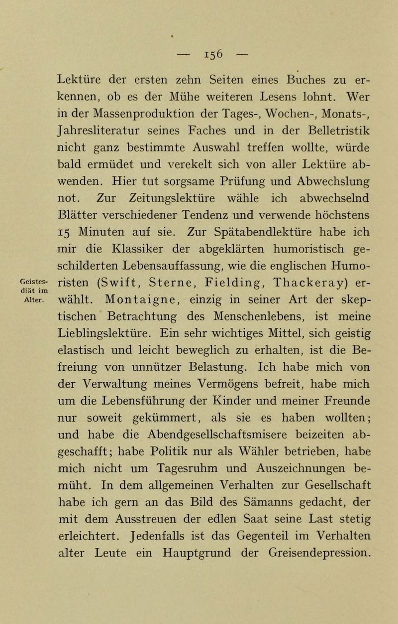 Lektüre der ersten zehn Seiten eines Buches zu er- kennen, ob es der Mühe weiteren Lesens lohnt. Wer in der Massenproduktion der Tages-, Wochen-, Monats-, Jahresliteratur seines Faches und in der Belletristik nicht ganz bestimmte Auswahl treffen wollte, würde bald ermüdet und verekelt sich von aller Lektüre ab- wenden. Hier tut sorgsame Prüfung und Abwechslung not. Zur Zeitungslektüre wähle ich abwechselnd Blätter verschiedener Tendenz und verwende höchstens 15 Minuten auf sie. Zur Spätabendlektüre habe ich mir die Klassiker der abgeklärten humoristisch ge- schilderten Lebensauffassung, wie die englischen Humo- Geistes- risten (Swift, Sterne, Fielding, Thackerav) er- Alter, wählt. Montaigne, einzig in seiner Art der skep- tischen Betrachtung des Menschenlebens, ist meine Lieblingslektüre. Ein sehr wichtiges Mittel, sich geistig elastisch und leicht beweglich zu erhalten, ist die Be- freiung von unnützer Belastung. Ich habe mich von der Verwaltung meines Vermögens befreit, habe mich um die Lebensführung der Kinder und meiner Freunde nur soweit gekümmert, als sie es haben wollten; und habe die Abendgesellschaftsmisere beizeiten ab- geschafft; habe Politik nur als Wähler betrieben, habe mich nicht um Tagesruhm und Auszeichnungen be- müht. In dem allgemeinen Verhalten zur Gesellschaft habe ich gern an das Bild des Sämanns gedacht, der mit dem Ausstreuen der edlen Saat seine Last stetig erleichtert. Jedenfalls ist das Gegenteil im Verhalten alter Leute ein Hauptgrund der Greisendepression.