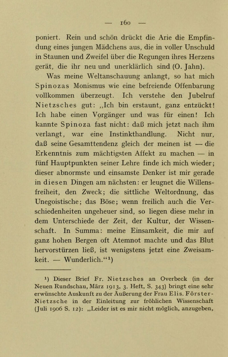 i6o poniert. Rein und schön drückt die Arie die Empfin- dung eines jungen Mädchens aus, die in voller Unschuld in Staunen und Zweifel über die Regungen ihres Herzens gerät, die ihr neu und unerklärlich sind (O. Jahn). Was meine Weltanschauung anlangt, so hat mich Spinozas Monismus wie eine befreiende Offenbarung vollkommen überzeugt. Ich verstehe den Jubelruf Nietzsches gut: ,,Ich bin erstaunt, ganz entzückt! Ich habe einen Vorgänger und was für einen! Ich kannte Spinoza fast nicht: daß mich jetzt nach ihm verlangt, war eine Instinkthandlung. Nicht nur, daß seine Gesamttendenz gleich der meinen ist — die Erkenntnis zum mächtigsten Affekt zu machen — in fünf Hauptpunkten seiner Lehre finde ich mich wieder; dieser abnormste und einsamste Denker ist mir gerade in diesen Dingen am nächsten: er leugnet die Willens- freiheit, den Zweck; die sittliche Weltordnung, das Unegoistische; das Böse; wenn freilich auch die Ver- schiedenheiten ungeheuer sind, so liegen diese mehr in dem Unterschiede der Zeit, der Kultur, der Wissen- schaft. In Summa: meine Einsamkeit, die mir auf ganz hohen Bergen oft Atemnot machte und das Blut hervorstürzen ließ, ist wenigstens jetzt eine Zweisam- keit. — Wunderlich.“^) 1) Dieser Brief Fr. Nietzsches an Overbeck (in der Neuen Rundschau, März 1913, 3. Heft, S. 343) bringt eine sehr erwünschte Auskunft zu der Äußerung der Frau Elis. Förster- Nietzsche in der Einleitung zur fröhlichen Wissenschaft (Juli 1906 S. 12): ,,Leider ist es mir nicht möglich, anzugeben.