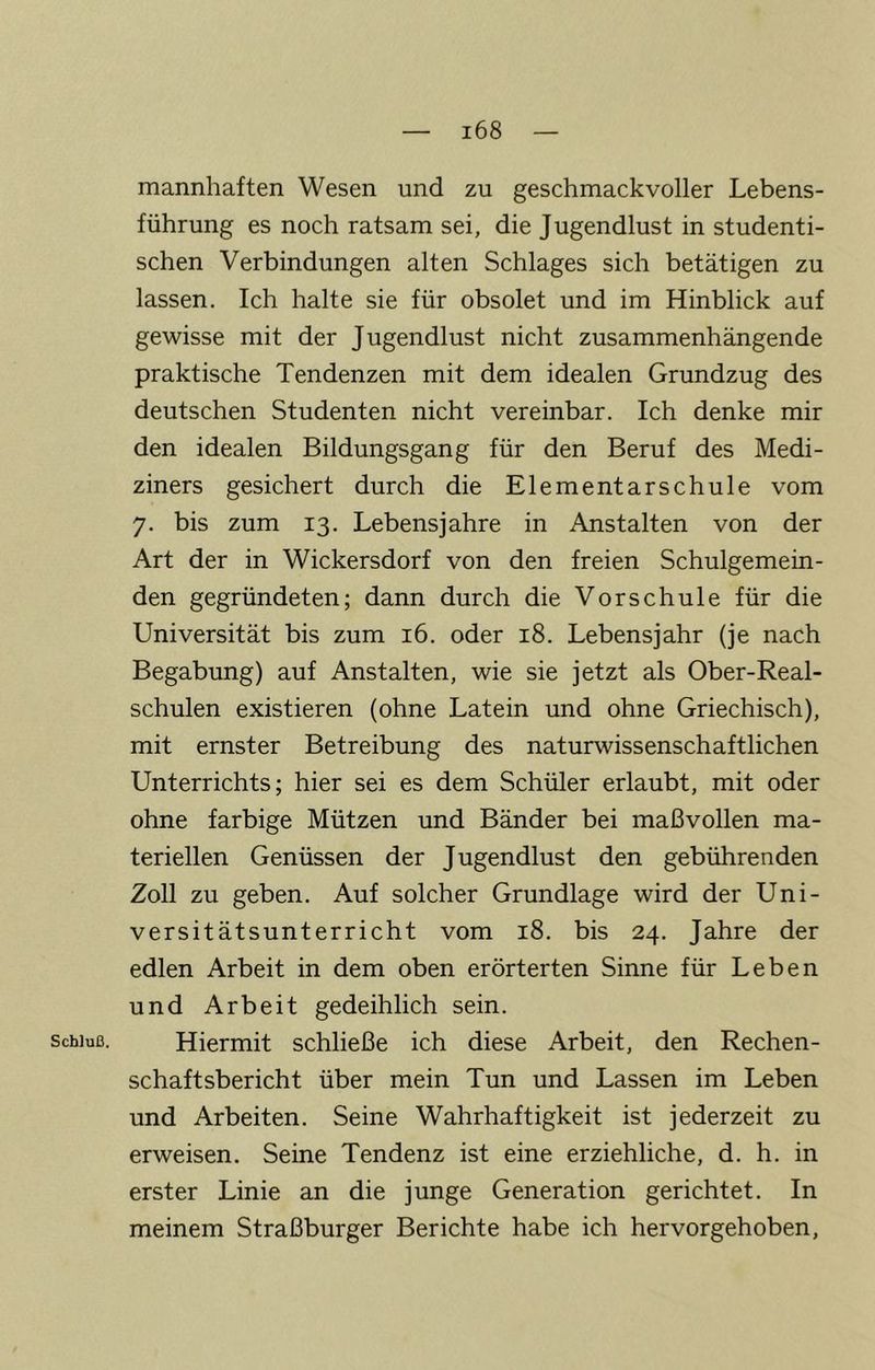 Schluß. mannhaften Wesen und zu geschmackvoller Lebens- führung es noch ratsam sei, die Jugendlust in studenti- schen Verbindungen alten Schlages sich betätigen zu lassen. Ich halte sie für obsolet und im Hinblick auf gewisse mit der Jugendlust nicht zusammenhängende praktische Tendenzen mit dem idealen Grundzug des deutschen Studenten nicht vereinbar. Ich denke mir den idealen Bildungsgang für den Beruf des Medi- ziners gesichert durch die Elementarschule vom 7. bis zum 13. Lebensjahre in Anstalten von der Art der in Wickersdorf von den freien Schulgemein- den gegründeten; dann durch die Vorschule für die Universität bis zum 16. oder 18. Lebensjahr (je nach Begabung) auf Anstalten, wie sie jetzt als Ober-Real- schulen existieren (ohne Latein und ohne Griechisch), mit ernster Betreibung des naturwissenschaftlichen Unterrichts; hier sei es dem Schüler erlaubt, mit oder ohne farbige Mützen und Bänder bei maßvollen ma- teriellen Genüssen der Jugendlust den gebührenden Zoll zu geben. Auf solcher Grundlage wird der Uni- versitätsunterricht vom 18. bis 24. Jahre der edlen Arbeit in dem oben erörterten Sinne für Leben und Arbeit gedeihlich sein. Hiermit schließe ich diese Arbeit, den Rechen- schaftsbericht über mein Tun und Lassen im Leben und Arbeiten. Seine Wahrhaftigkeit ist jederzeit zu erweisen. Seine Tendenz ist eine erziehliche, d. h. in erster Linie an die junge Generation gerichtet. In meinem Straßburger Berichte habe ich hervorgehoben.