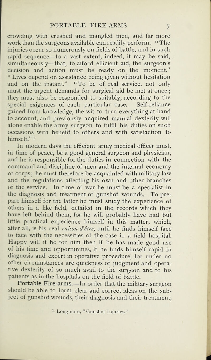 crowding with crushed and mangled men, and far more work than the surgeons available can readily perform. “ The injuries occur so numerously on fields of battle, and in such rapid sequence—to a vast extent, indeed, it may be said, simultaneously—that, to afford efficient aid, the surgeon’s decision and action must be ready on the moment.” u Lives depend on assistance being given without hesitation and on the instant.” “To be of real service, not only must the urgent demands for surgical aid be met at once; they must also be responded to suitably, according to the special exigences of each particular case. Self-reliance gained from knowledge, the wit to turn everything at hand to account, and previously acquired manual dexterity will alone enable the army surgeon to fulfil his duties on such occasions with benefit to others and with satisfaction to himself.” 1 In modern days the efficient army medical officer must, in time of peace, be a good general surgeon and physician, and he is responsible for the duties in connection with the command and discipline of men and the internal economy of corps; he must therefore be acquainted with military law and the regulations affecting his own and other branches of the service. In time of war he must be a specialist in the diagnosis and treatment of gunshot wounds. To pre- pare himself for the latter he must study the experience of others in a like field, detailed in the records which they have left behind them, for he will probably have had but little practical experience himself in this matter, which, after all, is his real raison cCetrey until he finds himself face to face with the necessities of the case in a field hospital. Happy will it be for him then if he has made good use of his time and opportunities, if he finds himself rapid in diagnosis and expert in operative procedure, for under no other circumstances are quickness of judgment and opera- tive dexterity of so much avail to the surgeon and to his patients as in the hospitals on the field of battle. Portable Fire-arms.—In order that the military surgeon should be able to form clear and correct ideas on the sub- ject of gunshot wounds, their diagnosis and their treatment, 1 Longmore, “ Gunshot Injuries.