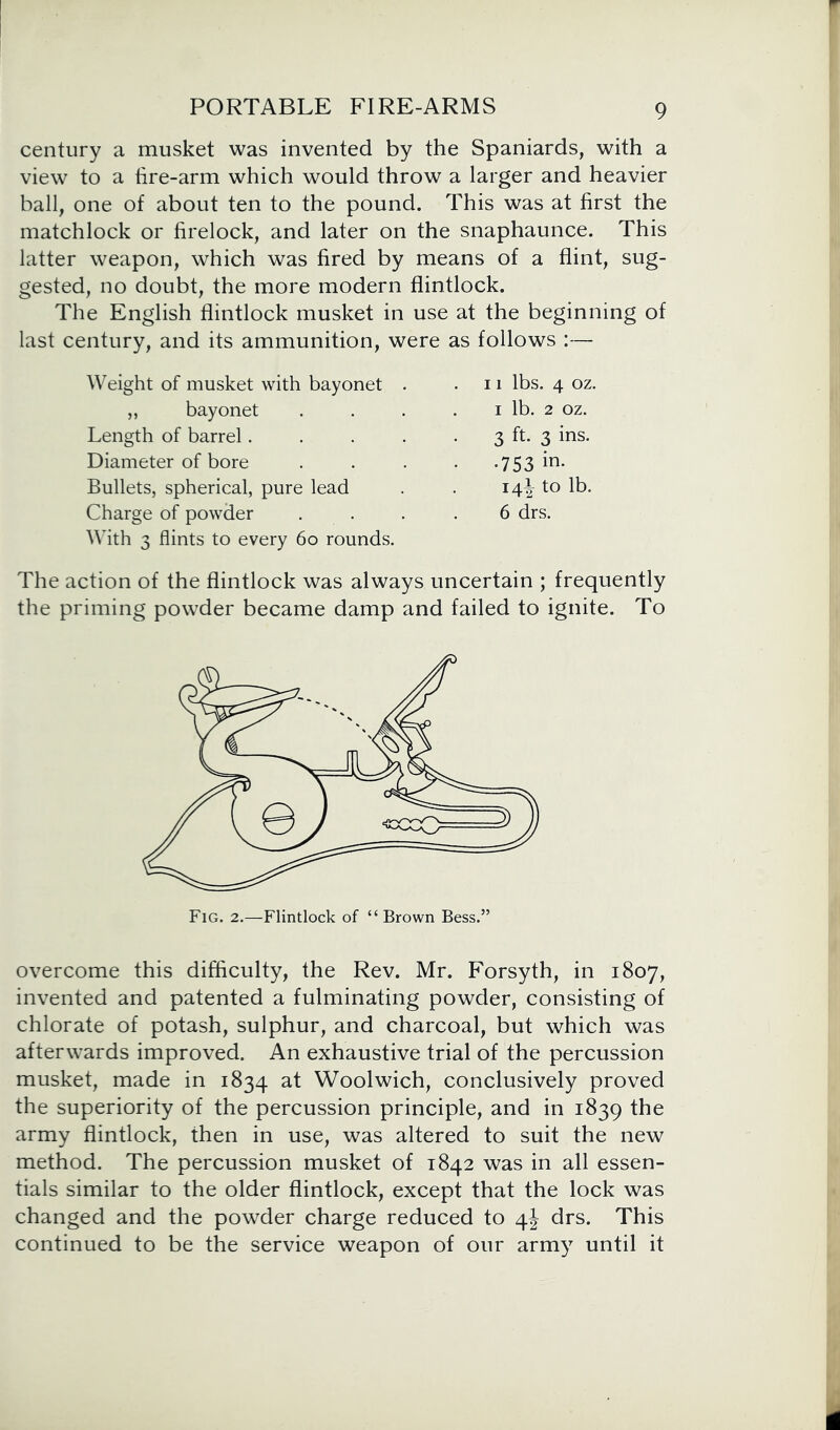 century a musket was invented by the Spaniards, with a view to a tire-arm which would throw a larger and heavier ball, one of about ten to the pound. This was at first the matchlock or firelock, and later on the snaphaunce. This latter weapon, which was fired by means of a flint, sug- gested, no doubt, the more modern flintlock. The English flintlock musket in use at the beginning of last century, and its ammunition, were as follows :— Weight of musket with bayonet „ bayonet Length of barrel. Diameter of bore Bullets, spherical, pure lead Charge of powder With 3 flints to every 60 rounds. 11 lbs. 4 oz. i lb. 2 oz. 3 h- 3 ins- •753 in- 14^ to lb. 6 drs. The action of the flintlock was always uncertain ; frequently the priming powder became damp and failed to ignite. To overcome this difficulty, the Rev. Mr. Forsyth, in 1807, invented and patented a fulminating powder, consisting of chlorate of potash, sulphur, and charcoal, but which was afterwards improved. An exhaustive trial of the percussion musket, made in 1834 at Woolwich, conclusively proved the superiority of the percussion principle, and in 1839 the army flintlock, then in use, was altered to suit the new method. The percussion musket of 1842 was in all essen- tials similar to the older flintlock, except that the lock was changed and the powder charge reduced to 4J drs. This continued to be the service weapon of our army until it