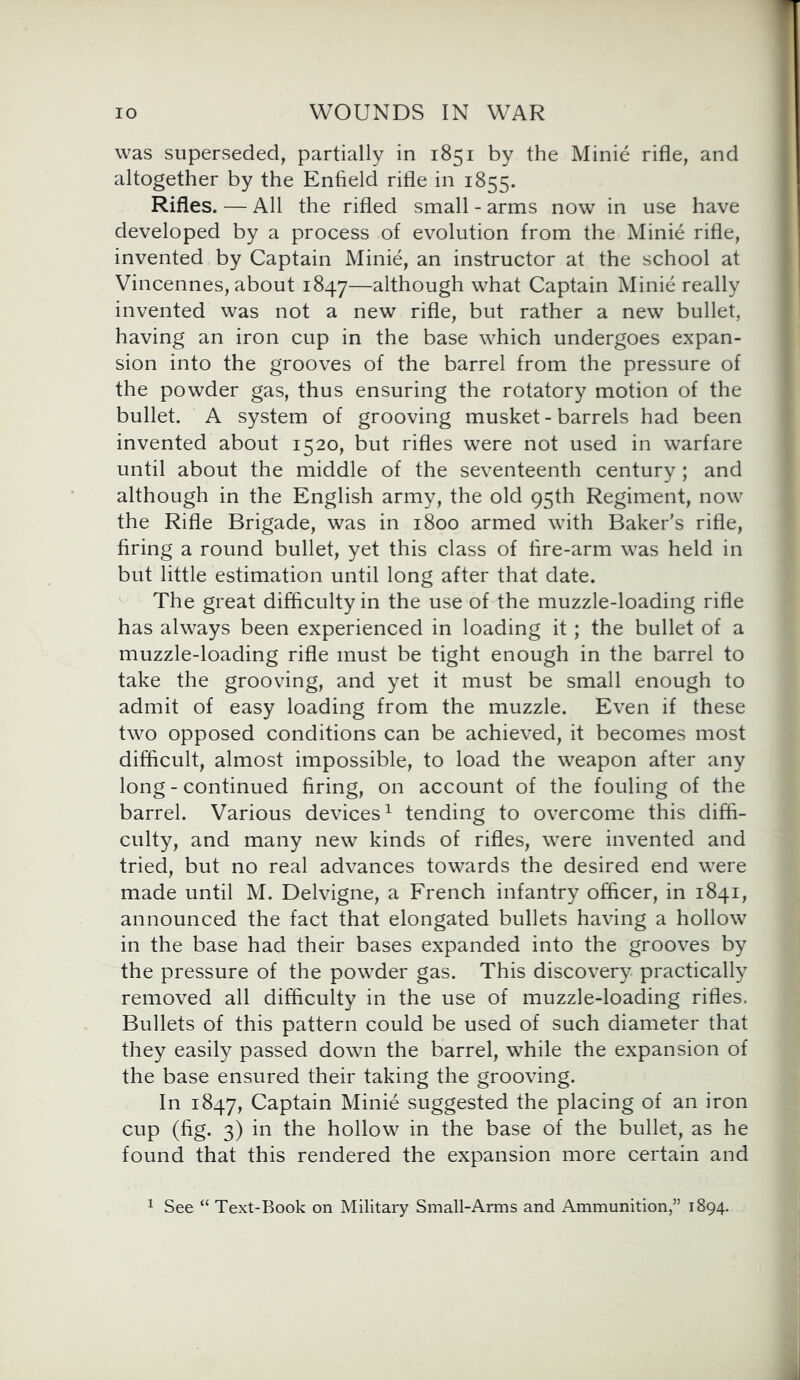 was superseded, partially in 1851 by the Minie rifle, and altogether by the Enfield rifle in 1855. Rifles. — All the rifled small - arms now in use have developed by a process of evolution from the Minie rifle, invented by Captain Minie, an instructor at the school at Vincennes, about 1847—although what Captain Minie really invented was not a new rifle, but rather a new bullet, having an iron cup in the base which undergoes expan- sion into the grooves of the barrel from the pressure of the powder gas, thus ensuring the rotatory motion of the bullet. A system of grooving musket - barrels had been invented about 1520, but rifles were not used in warfare until about the middle of the seventeenth century; and although in the English army, the old 95th Regiment, now the Rifle Brigade, was in 1800 armed with Baker's rifle, firing a round bullet, yet this class of fire-arm was held in but little estimation until long after that date. The great difficulty in the use of the muzzle-loading rifle has always been experienced in loading it; the bullet of a muzzle-loading rifle must be tight enough in the barrel to take the grooving, and yet it must be small enough to admit of easy loading from the muzzle. Even if these two opposed conditions can be achieved, it becomes most difficult, almost impossible, to load the weapon after any long - continued firing, on account of the fouling of the barrel. Various devices1 tending to overcome this diffi- culty, and many new kinds of rifles, were invented and tried, but no real advances towards the desired end were made until M. Delvigne, a French infantry officer, in 1841, announced the fact that elongated bullets having a hollow in the base had their bases expanded into the grooves by the pressure of the powder gas. This discovery practically removed all difficulty in the use of muzzle-loading rifles. Bullets of this pattern could be used of such diameter that they easily passed down the barrel, while the expansion of the base ensured their taking the grooving. In 1847, Captain Minie suggested the placing of an iron cup (fig. 3) in the hollow in the base of the bullet, as he found that this rendered the expansion more certain and