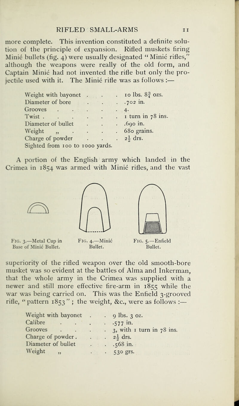 more complete. This invention constituted a definite solu- tion of the principle of expansion. Rifled muskets firing Minie bullets (fig. 4) were usually designated “ Minie rifles/' although the weapons were really of the old form, and Captain Minie had not invented the rifle but only the pro- jectile used with it. The Minie rifle was as follows :— Weight with bayonet . Diameter of bore Grooves .... Twist ..... Diameter of bullet Weight „ Charge of powder Sighted from 100 to 1000 yards. 10 lbs. 8j ozs. .702 in. 4- 1 turn in 78 ins. .690 in. 680 grains. 2\ drs. A portion of the English army which landed in the Crimea in 1854 was armed with Minie rifles, and the vast Fig. 3.—Metal Cup in Fig. 4.—Minie Base of Minie Bullet. Bullet. Fig. 5.—Enfield Bullet. superiority of the rifled weapon over the old smooth-bore musket was so evident at the battles of Alma and Inkerman, that the whole army in the Crimea was supplied with a newer and still more effective fire-arm in 1855 while the war was being carried on. This was the Enfield 3-grooved rifle, “ pattern 1853  ; the weight, &c., were as follows :— Weight with bayonet Calibre Grooves Charge of powder. Diameter of bullet Weight „ 9 lbs. 3 oz. •577/n. 3, with 1 turn in 78 ins. 2J drs. .568 in. 530 grs.