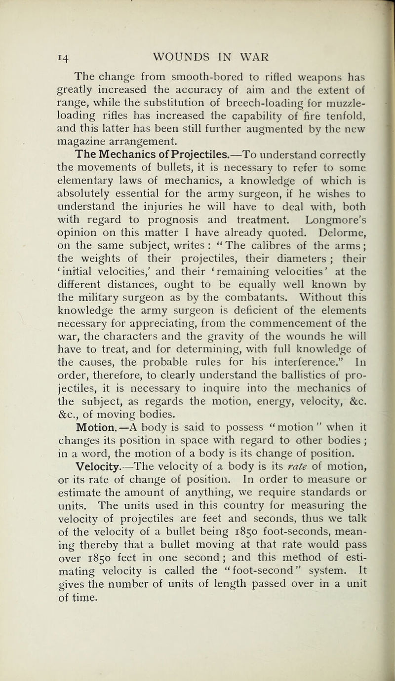 H The change from smooth-bored to rifled weapons has greatly increased the accuracy of aim and the extent of range, while the substitution of breech-loading for muzzle- loading rifles has increased the capability of fire tenfold, and this latter has been still further augmented by the new magazine arrangement. The Mechanics of Projectiles.—To understand correctly the movements of bullets, it is necessary to refer to some elementary laws of mechanics, a knowledge of which is absolutely essential for the army surgeon, if he wishes to understand the injuries he will have to deal with, both with regard to prognosis and treatment. Longmore’s opinion on this matter I have already quoted. Delorme, on the same subject, writes : “ The calibres of the arms; the weights of their projectiles, their diameters ; their ‘ initial velocities/ and their ‘remaining velocities’ at the different distances, ought to be equally well known by the military surgeon as by the combatants. Without this knowledge the army surgeon is deficient of the elements necessary for appreciating, from the commencement of the war, the characters and the gravity of the wounds he will have to treat, and for determining, with full knowledge of the causes, the probable rules for his interference.” In order, therefore, to clearly understand the ballistics of pro- jectiles, it is necessary to inquire into the mechanics of the subject, as regards the motion, energy, velocity, &c. &c., of moving bodies. Motion.—A body is said to possess “motion” when it changes its position in space with regard to other bodies ; in a word, the motion of a body is its change of position. Velocity.—The velocity of a body is its rate of motion, or its rate of change of position. In order to measure or estimate the amount of anything, we require standards or units. The units used in this country for measuring the velocity of projectiles are feet and seconds, thus we talk of the velocity of a bullet being 1850 foot-seconds, mean- ing thereby that a bullet moving at that rate would pass over 1850 feet in one second ; and this method of esti- mating velocity is called the “foot-second” system. It gives the number of units of length passed over in a unit of time.