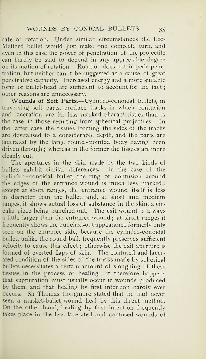 rate of rotation. Under similar circumstances the Lee- Metford bullet would just make one complete turn, and even in this case the power of penetration of the projectile can hardly be said to depend in any appreciable degree on its motion of rotation. Rotation does not impede pene- tration, but neither can it be suggested as a cause of great penetrative capacity. Increased energy and a more suitable form of bullet-head are sufficient to account for the fact; other reasons are unnecessary. Wounds of Soft Parts.—Cylindro-conoidal bullets, in traversing soft parts, produce tracks in which contusion and laceration are far less marked characteristics than is the case in those resulting from spherical projectiles. In the latter case the tissues forming the sides of the tracks are devitalised to a considerable depth, and the parts are lacerated by the large round - pointed body having been driven through ; whereas in the former the tissues are more cleanly cut. The apertures in the skin made by the two kinds of bullets exhibit similar differences. In the case of the cylindro-conoidal bullet, the ring of contusion around the edges of the entrance wound is much less marked ; except at short ranges, the entrance wound itself is less in diameter than the bullet, and, at short and medium ranges, it shows actual loss of substance in the skin, a cir- cular piece being punched out. The exit wound is always a little larger than the entrance wound ; at short ranges it frequently shows the punched-out appearance formerly only seen on the entrance side, because the cylindro-conoidal bullet, unlike the round ball, frequently preserves sufficient velocity to cause this effect ; otherwise the exit aperture is formed of everted flaps of skin. The contused and lacer- ated condition of the sides of the tracks made by spherical bullets necessitates a certain amount of sloughing of these tissues in the process of healing; it therefore happens that suppuration must usually occur in wounds produced by them, and that healing by first intention hardly ever occurs. Sir Thomas Longmore stated that he had never seen a musket-bullet wound heal by this direct method. On the other hand, healing by first intention frequently takes place in the less lacerated and contused wounds of