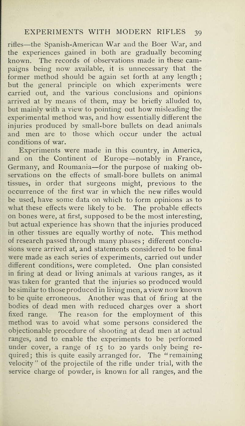 rifles—the Spanish-American War and the Boer War, and the experiences gained in both are gradually becoming known. The records of observations made in these cam- paigns being now available, it is unnecessary that the former method should be again set forth at any length ; but the general principle on which experiments were carried out, and the various conclusions and opinions arrived at by means of them, may be briefly alluded to, but mainly with a view to pointing out how misleading the experimental method was, and how essentially different the injuries produced by small-bore bullets on dead animals and men are to those which occur under the actual conditions of war. Experiments were made in this country, in America, and on the Continent of Europe—notably in France, Germany, and Roumania—for the purpose of making ob- servations on the effects of small-bore bullets on animal tissues, in order that surgeons might, previous to the occurrence of the first war in which the new rifles would be used, have some data on which to form opinions as to what these effects were likely to be. The probable effects on bones were, at first, supposed to be the most interesting, but actual experience has shown that the injuries produced in other tissues are equally worthy of note. This method of research passed through many phases ; different conclu- sions were arrived at, and statements considered to be final were made as each series of experiments, carried out under different conditions, were completed. One plan consisted in firing at dead or living animals at various ranges, as it was taken for granted that the injuries so produced would be similar to those produced in living men, a view now known to be quite erroneous. Another was that of firing at the bodies of dead men with reduced charges over a short fixed range. The reason for the employment of this method was to avoid what some persons considered the objectionable procedure of shooting at dead men at actual ranges, and to enable the experiments to be performed under cover, a range of 15 to 20 yards only being re- quired; this is quite easily arranged for. The “ remaining velocity” of the projectile of the rifle under trial, with the service charge of powder, is known for all ranges, and the