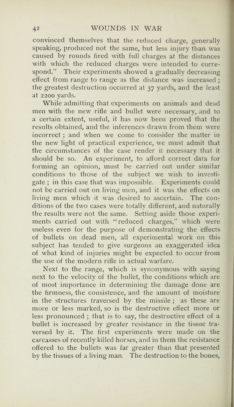 convinced themselves that the reduced charge, generally speaking, produced not the same, but less injury than was caused by rounds fired with full charges at the distances with which the reduced charges were intended to corre- spond.n Their experiments showed a gradually decreasing effect from range to range as the distance was increased ; the greatest destruction occurred at 37 yards, and the least at 2200 yards. While admitting that experiments on animals and dead men with the new rifle and bullet were necessary, and to a certain extent, useful, it has now been proved that the results obtained, and the inferences drawn from them were incorrect ; and when we come to consider the matter in the new light of practical experience, we must admit that the circumstances of the case render it necessary that it should be so. An experiment, to afford correct data for forming an opinion, must be carried out under similar conditions to those of the subject we wish to investi- gate ; in this case that was impossible. Experiments could not be carried out on living men, and it was the effects on living men which it was desired to ascertain. The con- ditions of the two cases were totally different, and naturally the results were not the same. Setting aside those experi- ments carried out with “ reduced charges, which were useless even for the purpose of demonstrating the effects of bullets on dead men, all experimental work on this subject has tended to give surgeons an exaggerated idea of what kind of injuries might be expected to occur from the use of the modern rifle in actual warfare. Next to the range, which is synonymous with saying next to the velocity of the bullet, the conditions which are of most importance in determining the damage done are the firmness, the consistence, and the amount of moisture in the structures traversed by the missile ; as these are more or less marked, so is the destructive effect more or less pronounced ; that is to say, the destructive effect of a bullet is increased by greater resistance in the tissue tra- versed by it. The first experiments were made on the carcasses of recently killed horses, and in them the resistance offered to the bullets was far greater than that presented by the tissues of a living man. The destruction to the bones,