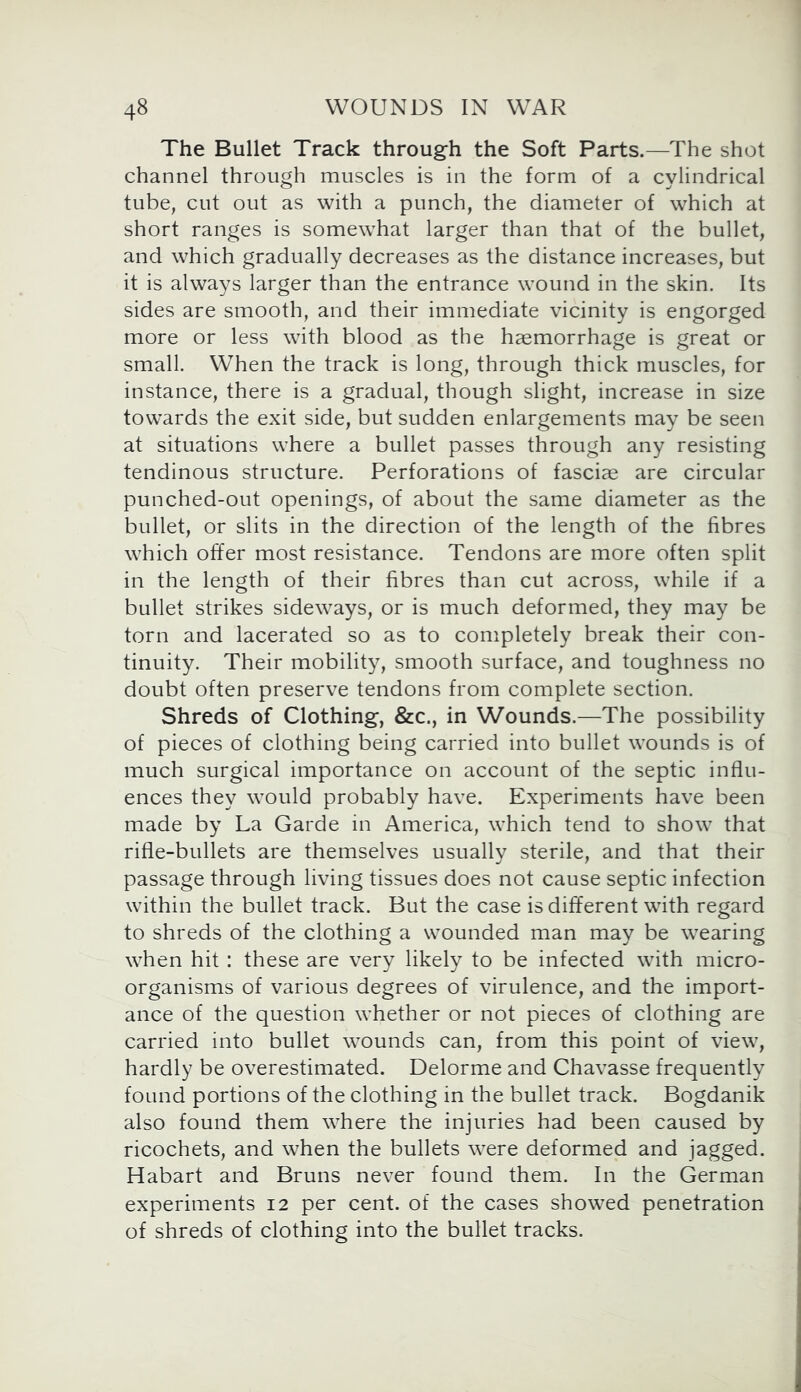 The Bullet Track through the Soft Parts.—The shot channel through muscles is in the form of a cylindrical tube, cut out as with a punch, the diameter of which at short ranges is somewhat larger than that of the bullet, and which gradually decreases as the distance increases, but it is always larger than the entrance wound in the skin. Its sides are smooth, and their immediate vicinity is engorged more or less with blood as the haemorrhage is great or small. When the track is long, through thick muscles, for instance, there is a gradual, though slight, increase in size towards the exit side, but sudden enlargements may be seen at situations where a bullet passes through any resisting tendinous structure. Perforations of fasciae are circular punched-out openings, of about the same diameter as the bullet, or slits in the direction of the length of the fibres which offer most resistance. Tendons are more often split in the length of their fibres than cut across, while if a bullet strikes sideways, or is much deformed, they may be torn and lacerated so as to completely break their con- tinuity. Their mobility, smooth surface, and toughness no doubt often preserve tendons from complete section. Shreds of Clothing, &c., in Wounds.—The possibility of pieces of clothing being carried into bullet wounds is of much surgical importance on account of the septic influ- ences they would probably have. Experiments have been made by La Garde in America, which tend to show that rifle-bullets are themselves usually sterile, and that their passage through living tissues does not cause septic infection within the bullet track. But the case is different with regard to shreds of the clothing a wounded man may be wearing when hit : these are very likely to be infected with micro- organisms of various degrees of virulence, and the import- ance of the question whether or not pieces of clothing are carried into bullet wounds can, from this point of view, hardly be overestimated. Delorme and Chavasse frequently found portions of the clothing in the bullet track. Bogdanik also found them where the injuries had been caused by ricochets, and when the bullets were deformed and jagged. Habart and Bruns never found them. In the German experiments 12 per cent, of the cases showed penetration of shreds of clothing into the bullet tracks.