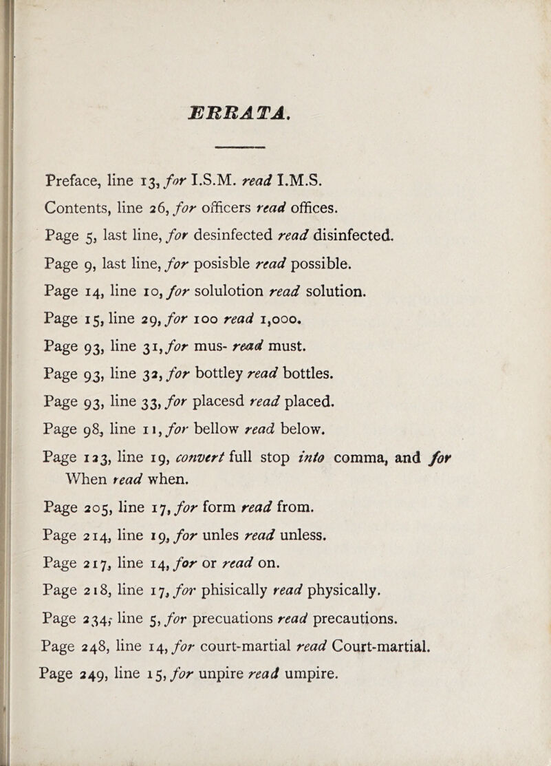 ETtHATA, Preface, line 13,I.S.M. readlM..^. Contents, line 26, for officers read offices. Page 5, last line, for desinfected read disinfected. Page 9, last line, for posisble read possible. Page 14, line 10^ for solulotion read solution. Page 15, line 29,/(?r 100 read 1,000. Page 93, line ^i^for mus- read must. Page 93, line 32, for bottley read bottles. Page 93, line 33, for placesd read placed. Page 98, line iiyfor bellow read below. Page 123, line 19, convert iv\\ stop into comma, and for When read when. Page 205, line i^tfor form read from. Page 214, line 19,unles read unless. Page 217, line 14,/or or read on. Page 218, line 17, for phisically read physically. Page 234,- line 5,/hr precuations read precautions. Page 248, line 14,/or court-martial read Court-martial. Page 249, line 15,/or unpire read umpire.