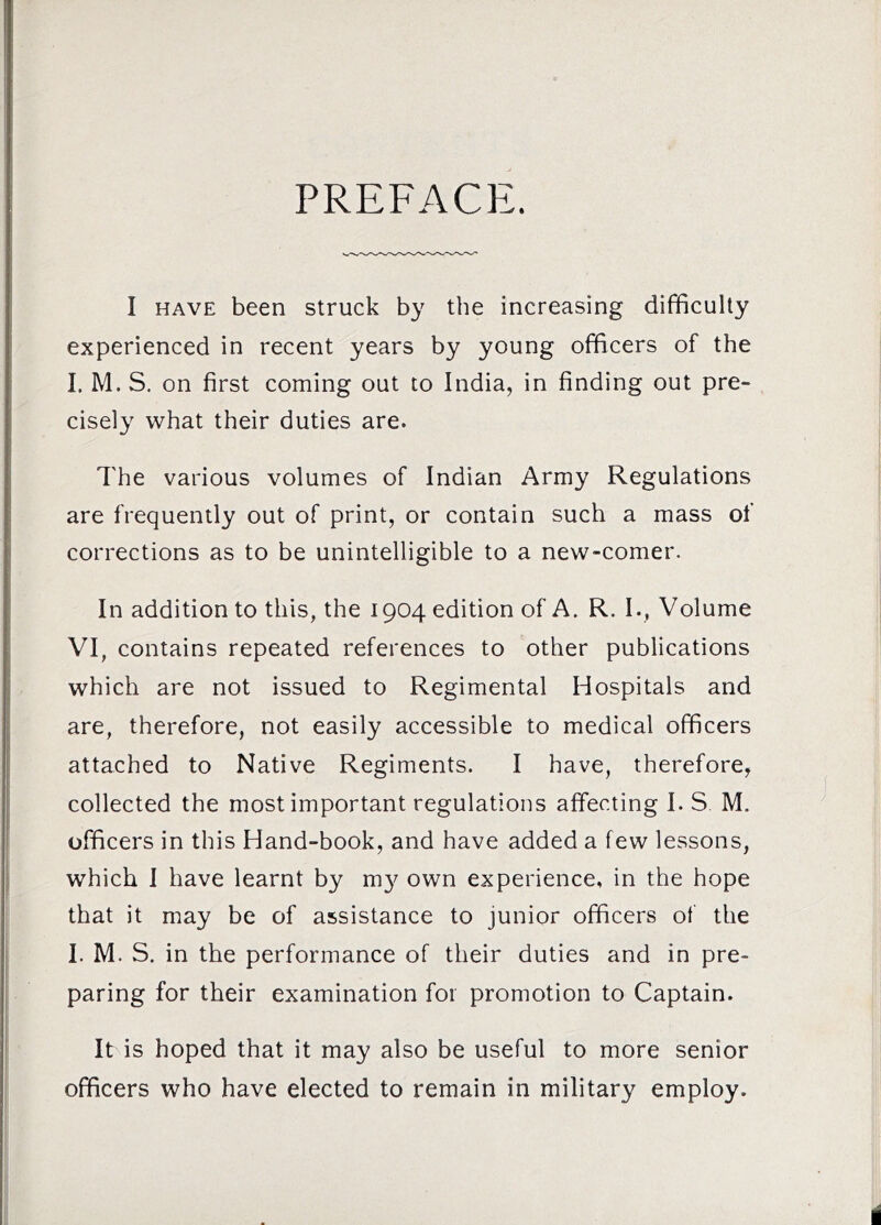 PREFACE. I HAVE been struck by the increasing difficulty experienced in recent years by young officers of the I. M. S. on first coming out to India, in finding out pre- cisely what their duties are. The various volumes of Indian Army Regulations are frequently out of print, or contain such a mass of corrections as to be unintelligible to a new-comer. In addition to this, the 1904 edition of A. R. I., Volume VI, contains repeated references to other publications which are not issued to Regimental Hospitals and are, therefore, not easily accessible to medical officers attached to Native Regiments. I have, therefore, collected the most important regulations affecting I. S M. officers in this Hand-book, and have added a few lessons, which I have learnt by m}^ own experience, in the hope that it may be of assistance to junior officers of the I. M. S. in the performance of their duties and in pre- paring for their examination for promotion to Captain. It is hoped that it may also be useful to more senior officers who have elected to remain in military employ.