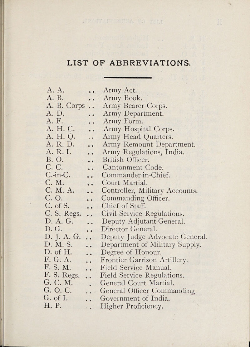 LIST OF ABBREVIATIONS. A. A. A. B. A. B. Corps .. A. D. A. F. A. H. C. A. H. Q. A. R. D. A. R. I. B. O. C. C. C.-in-C. C. M. C. M. A. C. O. C. of S. C. S. Regs. .. D. A. G. D. G. D. J. A. G. .. D. M. S. D. of H. F. G. A. ,. F. S. M. F. S. Regs. .. G. C. M. G. O. C. G. of I. H. P. Army Act. Army Book. Army Bearer Corps. Army Department. Army Form. Army Hospital Corps. Army Head Quarters. Army Remount Department. Army Regulations, India. British Officer. Cantonment Code. Commander-in-Chief. Court Martial. Controller, Military Accounts. Commanding Officer. Chief of Staff. Civil Service Regulations. Deputy Adjutant-General. Director General. Deputy Judge Advocate General. Department of Military Supply. Degree of Honour. Frontier Garrison Artillery. Field Service Manual. Field Service Regulations. General Court Martial. General Officer Commanding Government of India. Higher Proficiency.