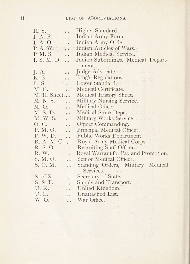 H. S. Higher Standard. I A. F. .. Indian Army Form. I' A. 0. Indian Army Order. I- A. 'W. ' - . Indian Articles of Wars.'^ I- M. S. “ .. Indian Medical Service. ' I. S. M. D. .. Indian Subordinate Medical Depart- ment. J. A. Judge Advocate. King’s Regulations. K. R. L. S. Lower Standard.^ M. C. Medical Certificate. A[. H. Sheet... Medical History Sheet. M. N. S. Military Nursing Service. M. 0. Medical Officer. M. S. D. Medical Store Depot. M. W. S. Military Works Service. O. C. Officer Commanding. P. M. 0. Principal Medicah Officer. P. W. D. Public Works Department. R. A. M. C. .. Royal Army Medical Corps. R. S. 0. Recruiting Staff Officer. R. W. Royal Warrant for Pay and Promotion. S. M. 0. Senior Medical Officer. S. 0. M. Standing Orders, Military Medical Services. S, of S. Secretary of State. S. &T. Supply and Transport. U. K. United Kingdom. U. L. Unattached List. ^ w. o. War Office.