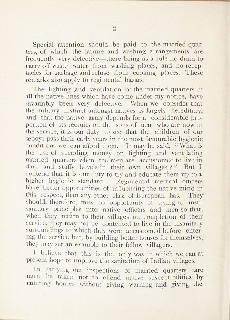 Special attention should be paid to the married quar- ters, of which the latrine and washing arrangements are frequently very defective—there being as a rule no drain to carry off waste water from washing places, and no recep- tacles for garbage and refuse from cooking places. These remarks also apply to regimental bazars. The lighting ,and ventilation of the married quarters in all the native lines which have come under my notice, have invariably been very defective. When we consider that the military instinct amongst natives is largely hereditary, and that the native army depends for a considerable pro- portion of its recruits on the sons of men who are now in the:service, it is our duty to see that the children of our sepoys pass their early years in the most favourable hygienic conditions we can afford them. It maybe said, ““’What is the use of spending money on lighting and ventilating married quarters when the men are accustomed to live in dark and stuffy hovels in their own villages ? But I contend that it is our duty to try and educate them up to a higher hygienic standard. Regimental medical officers have better opportunities of influencing the native mind in this respect, than any other class of European has. They should, therefore, miss no opportunity of trying to instil sanitary principles into native officers and men so that, when they return to their villages on completion of their service, they may not be contented to live in the insanitary surroundings to which they were accustomed before enter- ing the service but, by building better houses for themselves, they may set an example to their fellow villagers. I believe that this is the only way in which we can at present hope to improve the sanitation of Indian villages. In carrying out inspections of married quarters care must oe taken not to offend native susceptibilities by ent.oring houses without giving warning and giving the