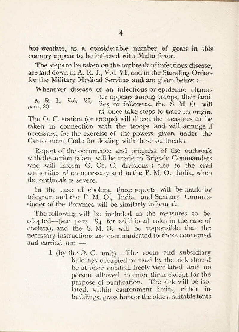 hoi weather,, as a considerable number of goats in this country appear to be infected with Malta fever. The steps to be taken on the outbreak of infectious disease, are laid down in A. R. I., Vol. VI, and in the Standing Orders foar the Military Medical Services and are given below ;— A. para. R. 83. I., Vol. VI, Whenever disease of an infectious or epidemic charac- ter appears among troops, their fami- lies, or followers, the S. M. O. will at once take steps to trace its origin. The O. C. station (or troops) will direct the measures to be taken in connection with the troops and will arrange if necessary, for the exercise of the powers given under the Cantonment Code for dealing with these outbreaks. Report of the occurrence and progress of the outbreak with the action taken, will be made to Brigade Commanders who will inform G. Os. C. divisions ; also to the civil authorities when necessary and to the P. M. O., India, when the outbreak is severe. In the case of cholera, these reports will be made by telegram and the P. M. O., India, and Sanitary Commis.- sioner of the Province will be similarly informed. The following will be included in the measures to be adopted—(see para. 84 for additional rules in the case of cholera), and the S. M. O. will be responsible that the necessary instructions are communicated to those concerned and carried out— I (by the O. C. unit).—The room and subsidiary buldings occupied or used by the sick should be at once vacated, freely ventilated and no person allowed to enter them except for the purpose of purification. The sick will be iso- lated, within cantonment limits, either in buildings, grass huts,or the oldest suitable tents