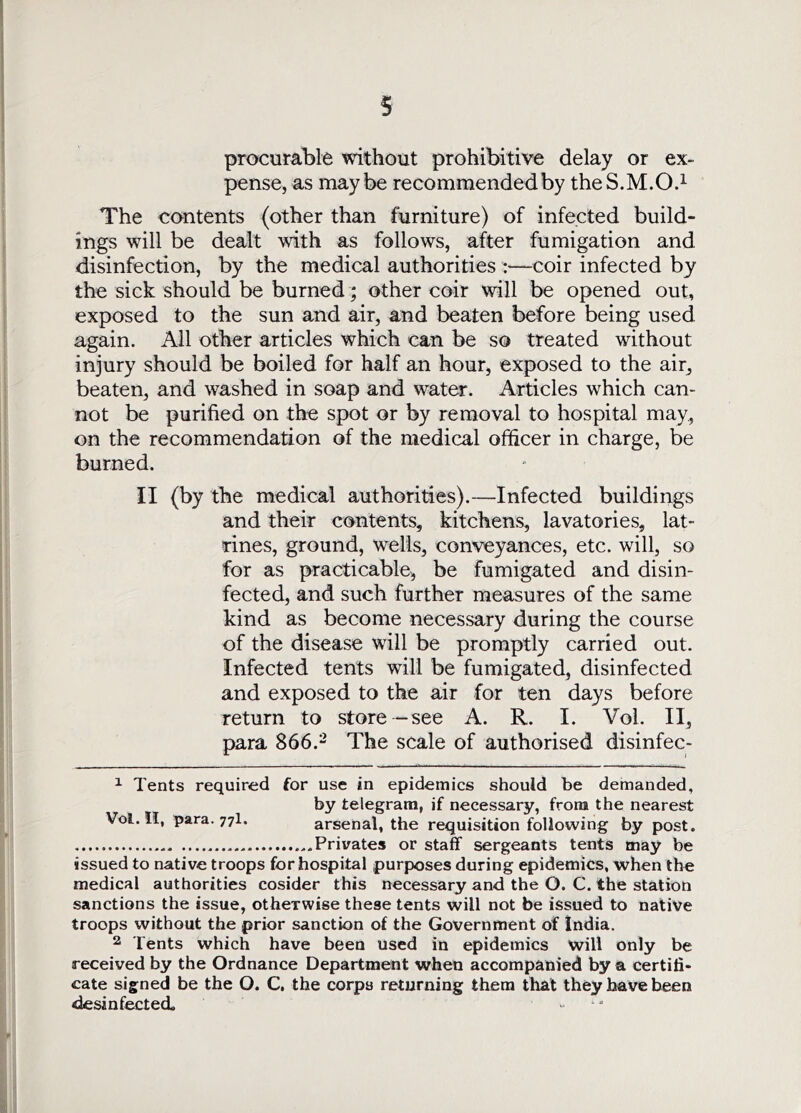 procurable without prohibitive delay or ex- pense, as maybe recommended by the S.M.O.^ The contents (other than furniture) of infected build- ings will be dealt with as follows, after fumigation and disinfection, by the medical authorities :—coir infected by the sick should be burned; other coir will be opened out, exposed to the sun and air, and beaten before being used again. All other articles which can be so treated without injury should be boiled for half an hour, exposed to the air, beaten, and washed in soap and water. Articles which can- not be purified on the spot or by removal to hospital may, on the recommendation of the medical officer in charge, be burned. II (by the medical authorities).—Infected buildings and their contents, kitchens, lavatories, lat- rines, ground, wells, conveyances, etc. will, so for as practicable, be fumigated and disin- fected, and such further measures of the same kind as become necessary during the course of the disease will be promptly carried out. Infected tents will be fumigated, disinfected and exposed to the air for ten days before return to store—see A. R. I. Vol. II, para 866.- The scale of authorised disinfec- ^ Tents required for use in epidemics should be demanded, by telegram, if necessary, from the nearest Vol. II, para. 77I. arsenal, the requisition following by post. Privates or staff sergeants tents may be issued to native troops for hospital purposes during epidemics, when the medical authorities cosider this necessary and the O. C. the station sanctions the issue, otherwise these tents will not be issued to native troops without the prior sanction of the Government of India. 2 Tents which have been used in epidemics will only be received by the Ordnance Department when accompanied by a certifi- cate signed be the O. C, the corps returning them that they have been desinfected.