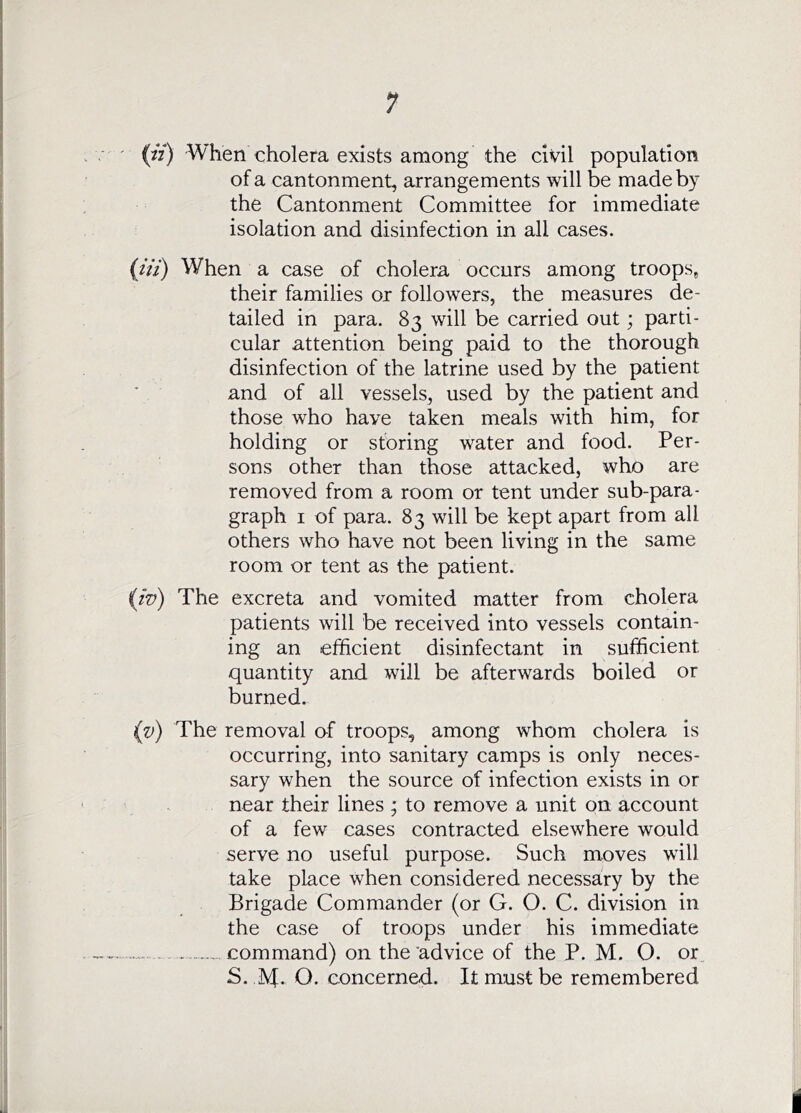 (^V) When cholera exists among the civil population of a cantonment, arrangements will be made by the Cantonment Committee for immediate isolation and disinfection in all cases. {iii) When a case of cholera occurs among troops, their families or followers, the measures de- tailed in para. 83 will be carried out; parti- cular attention being paid to the thorough disinfection of the latrine used by the patient and of all vessels, used by the patient and those who have taken meals with him, for holding or storing water and food. Per- sons other than those attacked, who are removed from a room or tent under sub-para- graph I of para. 83 will be kept apart from all others who have not been living in the same room or tent as the patient. iiv) The excreta and vomited matter from cholera patients will be received into vessels contain- ing an efficient disinfectant in sufficient quantity and will be afterwards boiled or burned. iv) The removal of troops, among whom cholera is occurring, into sanitary camps is only neces- sary when the source of infection exists in or near their lines ; to remove a unit on account of a few cases contracted elsewhere would serve no useful purpose. Such moves will take place when considered necessary by the Brigade Commander (or G. O. C. division in the case of troops under his immediate command) on the'advice of the P. M. O. or S. IVf. O. concerned. It must be remembered