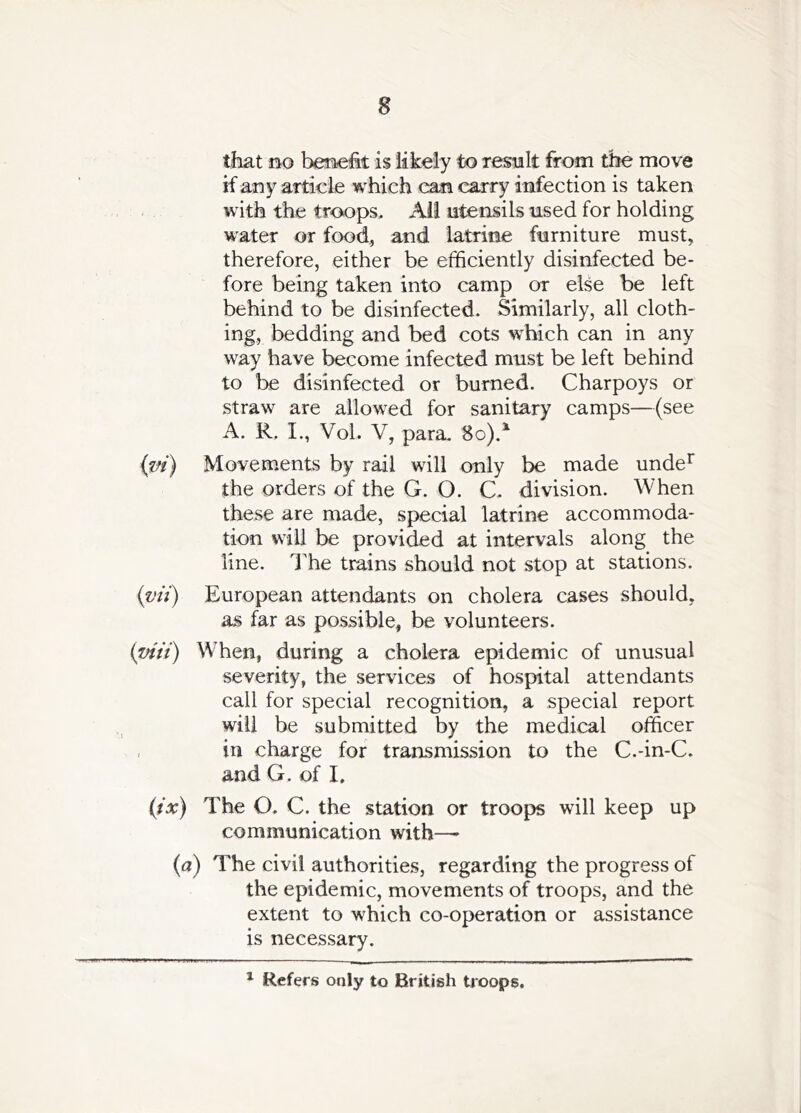 that no benefit is likely to result from the move if any article which can carry infection is taken with the troops. All utensils used for holding water or food, and latrine furniture must, therefore, either be efficiently disinfected be- fore being taken into camp or else be left behind to be disinfected. Similarly, all cloth- ing, bedding and bed cots which can in any way have become infected must be left behind to be disinfected or burned. Charpoys or straw are allowed for sanitary camps—(see A. R, I., Vol. V, para. 8o).^ {vi) Movements by rail will only be made unde^ the orders of the G. O. C. division. When these are made, special latrine accommoda- tion Will be provided at intervals along the line. The trains should not stop at stations. {vii) European attendants on cholera cases should, as far as possible, be volunteers. ipiii) Wffien, during a cholera epidemic of unusual severity, the services of hospital attendants call for special recognition, a special report will be submitted by the medical officer , in charge for transmission to the C.-in-C. and G. of I. (tx) The O. C. the station or troops will keep up communication with—• (a) The civil authorities, regarding the progress of the epidemic, movements of troops, and the extent to which co-operation or assistance is necessary. ^ Refers only to British troops.